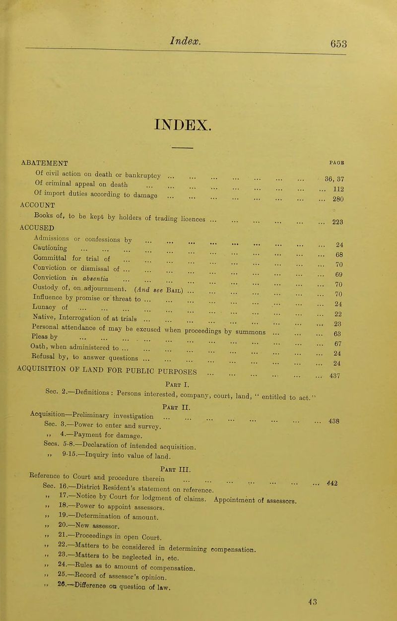 INDEX. 36, 37 . 112 . 280 223 24 68 70 69 70 70 ABATEMENT paob Of civil action ou death or bankruptcy , Of criminal appeal on death Of import duties according to damage ACCOUNT Books of, to be kept by holders of trading licences ACCUSED Admissions or confessions bv J '** ••• •#« Cautioning Committal for trial of Conviction or dismissal of Conviction in absentia Custody of, on adjournment. (And see Bail) .' Influence by promise or threat to Lunacy of ' ' Native, Interrogation of at trials Personal attendance of may be excused when proceedings bysummons 63 Pleas by ••• uo • •'• •■• ... ^ ^ f»rj Oath, when administered to Eefusal by, to answer questions ACQUISITION OF LAND FOR PUBLIC PURPOSES Part I. Sec. 2.-Definitions: Persons interested, company, court, land,  entitled to act.' Paet II. Acquisition—Preliminary investigation Sec. 3.—Power to enter and survey.  4.—Payment for damage. Sees. 5-8.—Declaration of intended acquisition. „ 9-15.—Inquiry into value of land. Part III. Reference to Court and procedure therein Sec. le.—District Resident's statement on reference. 17. -Notice by Court for lodgment of claims. Appointment of assessors. 18. —Power to appoint assessors. 19. —Determination of amount. 20. —New assessor. 21. —Proceedings in open Court. 22. -Matter8 to be considered in determining compensation. - 23.—Matters to be neglected in, etc. 24. —Rules as to amount of compensation. 25. —Record of assessor's opinion. 28.—DiSerence on question of law. 24 24 437 438 43