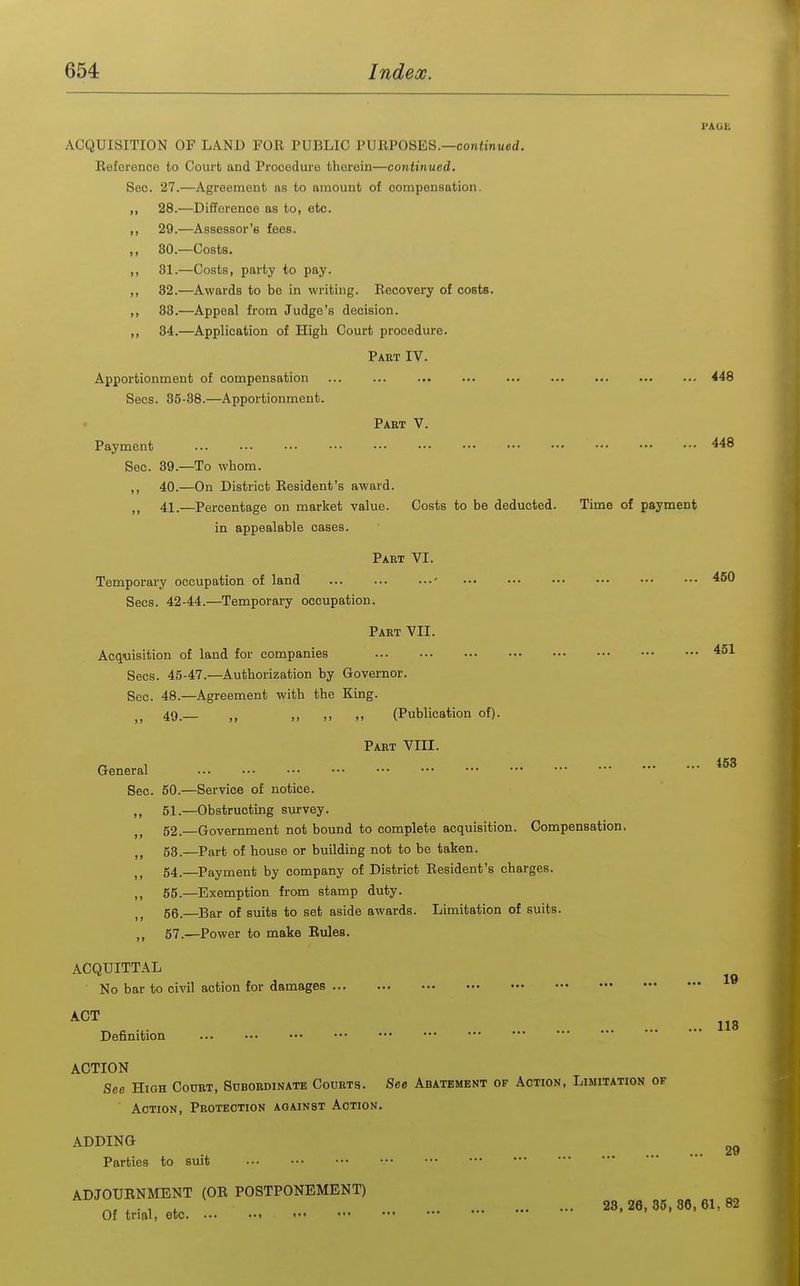 I'AGE ACQUISITION OF LAND FOE PUBLIC PURPOSES.—contmued. Eeference to Court and Procedure therein—continued. Sec. 27.—Agreement as to amount of compensation. 28. —Difference as to, etc. 29. —Assessor's fees. 80. —Costs. 81. —Costs, party to pay. 32.—Awards to be in writing. Recovery of costs. 83. —Appeal from Judge's decision. 84. —Application of High Court procedure. Part IV. Apportionment of compensation ... ... 448 Sees. 35-88.—Apportionment. Part V. Payment 448 Sec. 39.—To whom. ,, 40.—On District Resident's award. 41.—Percentage on market value. Costs to be deducted. Time of payment in appealable cases. Part VI. Temporary occupation of land ■ 450 Sees. 42-44.—Temporary occupation. Part VII. Acquisition of land for companies 451 Sees. 45-47.—Authorization by Governor. Sec. 48.—Agreement with the King. ,, 49.— ,, ,, (Publication of). Part VIII. General ••■ ■•• ••• ••• ••• ••• ••• • Sec. 60.—Service of notice. ,, 51.—Obstructing survey. 52. —Government not bound to complete acquisition. Compensation. 53. —Part of house or building not to be taken. „ 54.—Payment by company of District Resident's charges. ,, 55.—Exemption from stamp duty. 56.—Bar of suits to set aside awards. Limitation of suits. „ 57.—Power to make Rules. ACQUITTAL ACT No bar to civil action for damages ^® ^ ^ 113 Definition ACTION See High Court, Subordinate Courts. See Abatement of Action, Limitation of Action, Protection against Action. ADDING 2g Parties to suit ADJOURNMENT (OR POSTPONEMENT) , 28,26,35,36,61,82 Of trial, etc