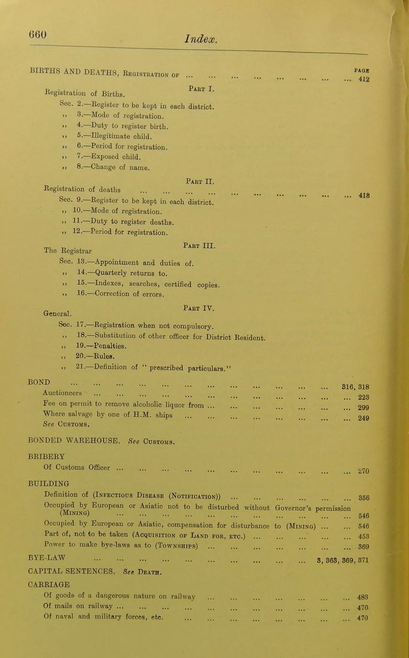 418 BIETHS AND DEATHS, Bbgistuation OF ...  412 Part T Eegistration of Births. Sec. 2.—Register to be kept in each district. 8.—Mode of registration. 4. —Duty to register birth. 6. —Period for registration. 7. —Exposed child. 8. —Change of name. Part II. Registration of deaths Sec. 9.—Register to be kept in each district. >) 10.—Mode of registration. • ' 11-—Duty to register deaths. >> 12.—Period for registration. rvu r, . , Part III. Ifae Registrar Sec. 13.—Appointment and duties of. >> 14.—Quarterly returns to. 15.—Indexes, searches, certified copies. <> 16.—Correction of errors. Part IV. General. Sec. 17.—Registration when not compulsory. ,, 18.—Substitution of other officer for District Resident. )> 19.—Penalties. ,, 20.—Rules. ,, 21.—Definition of  prescribed particulars. ^OND 3^3 3^3 Auctioneers Fee on permit to remove alcoholic liquor from 299 Where salvage by one of H.M. ships 249 See Customs. BONDED WAREHOUSE. See Customs. BRIBERY Of Customs Officer ... 270 BUILDING Definition of (Infectious Disease (Notification)) 356 Occupied by European or Asiatic not to be disturbed without Governor's permission (Mining) g4g Occupied by European or Asiatic, compensation for disturbance to (Mining) 546 Part of, not to be taken (Acquisition of Land for, etc.) 453 Power to make bye-laws as to (Townships) 369 BYE-LAW 3^ 3g3_ 359^ 371 CAPITAL SENTENCES. See Death. CARRIAGE Of goods of a dangerous nature on railway 483 Of mails on railway 47O Of naval and military forces, etc. ... ... ... ... ... . 470