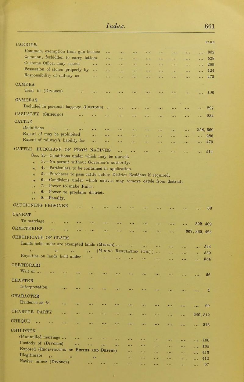CAREIER Common, exemption from gun licence Common, forbidden to carry letters Customs Officer may search Possession of stolen property by Responsibility of railway as CAMERA Trial in (Divoeoe) CAMERAS Included in personal baggage (Customs) CASUALTY (Shipping) CATTLE Definitions Export of may be prohibited Extent of railway's liability for CATTLE. PURCHASE OF FROM NATIVES Sec. 2.—Conditions under which may be moved. 3. —No permit without Governor's authority. 4. —Particulars to be contained in application. 5. —Purchaser to pass cattle before District Resident if required. 6. —Conditions under which natives may remove cattle from district. 7-—Power to'make Rules. 8.—Power to proclaim district. 9—Penalty. CAUTIONING PRISONER CAVEAT To marriage ... CEMETERIES CERTIFICATE OF CLAIM Lands held under are exempted lands (Mining)  >' )> .1 (Mining Regulation (Oil) ) Royalties on lands held under CERTIORARI Writ of CHAPTER Interpretation CHARACTER Evidence as to CHARTER PARTY CHEQUE CHILDREN Of annulled marriage Custody of (Divoeoe) Exposed (Registbation of Births and Deaths) Illegitimate „ „ „ Native minor (Divorce) FAQE ... 332 ... 528 ... 289 ... 124 ... 473 ... 106 ... 297 ... 234 358, 569 ... 286 ... 473 ... 514 68 392 , 409 367, 369, 425 644 559 ... 654 ... 66 ... 69 240, 312 ... 316 ... 100 ... 105 ... 413 ... 412 ... 97