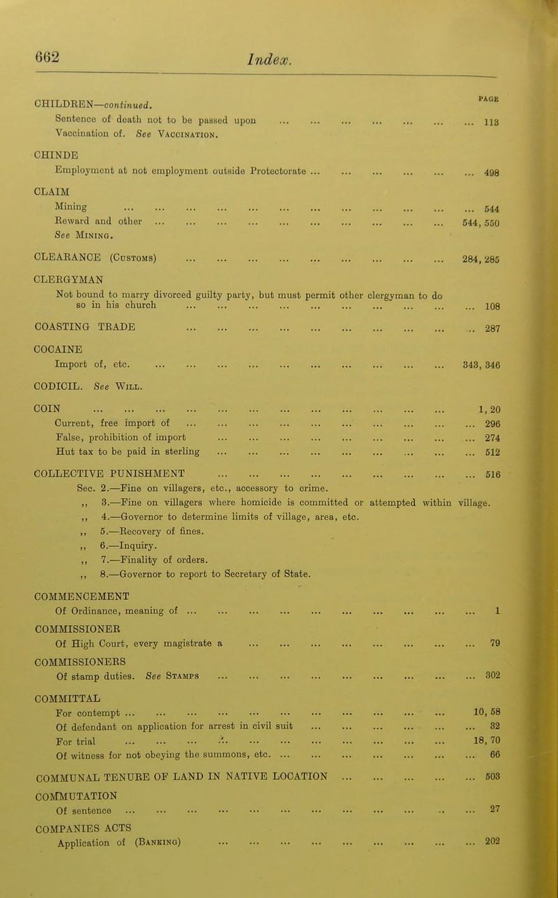 CmLD-REJH—continued. Sentence of death not to be passed upon ... ... ... ... ... 113 Vaccination of. See Vaccination. CHINDE Employment at not employment outside Protectorate 493 CLAIM Mining 544 Eeward and other 544,550 See Mining. CLEARANCE (Customs) 284,285 CLERGYMAN Not bound to marry divorced guilty party, but must permit other clergyman to do so in his church 108 COASTING TRADE 287 COCAINE Import of, etc. 343, 346 CODICIL. See Will. COIN 1,20 Current, free import of 296 False, prohibition of import ... ... ... ... ... 274 Hut tax to be paid in sterling 512 COLLECTIVE PUNISHMENT 516 Sec. 2.—Fine on villagers, etc., accessory to crime. ,, 3.—Fine on villagers where homicide is committed or attempted within village. ,, 4.—Governor to determine limits of village, area, etc. ,, 5.—Recovery of fines. „ 6.—Inquiry. ,, 7.—Finality of orders. ,, 8.—Governor to report to Secretary of State. COMMENCEMENT Of Ordinance, meaning of 1 COMMISSIONER Of High Court, every magistrate a 79 COMMISSIONERS Of stamp duties. See Stamps 302 COMMITTAL For contempt ... ... ... .•• ••• ••• 10,58 Of defendant on application for arrest in civil suit 32 For trial •• 18, 70 Of witness for not obeying the summons, etc 66 COMMUNAL TENURE OF LAND IN NATIVE LOCATION 503 COMMUTATION Of sentence 27 COMPANIES ACTS Application of (Banking) 202