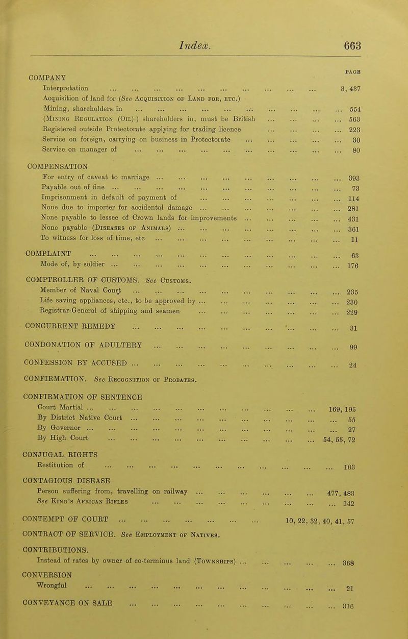 PAGB COMPANY Interpretation ... ... 3,437 Acquisition of land for (Sec Acquisition of Land fou, etc.) Mining, shareholders in 554 (Mining Eeoulation (Oil) ) shareholders in, must be British 563 Registered outside Protectorate applying for trading licence ... ... ... ... 223 Service on foreign, carrying on business in Protectorate ... 30 Service on manager of ... 80 COMPENSATION For entry of caveat to marriage 393 Payable out of fine ... ... ... 73 Imprisonment in default of payment of ... 114 None due to importer for accidental damage ... ... ... ... ... ... ... 281 None payable to lessee of Crown lands for improvements ... ... ... 43I None payable (Diseases of Animals) ; 361 To witness for loss of time, etc ... ... ... ... n COMPLAINT 63 Mode of, by soldier ... ... ... ... 175 COMPTEOLLER of CUSTOMS. See Customs, Member of Naval Court ... ... 235 Life saving appliances, etc., to be approved by ... 230 Eegistrar-General of shipping and seamen ... 229 CONCUEEENT EEMEDY - 31 CONDONATION OF ADULTERY gg CONFESSION BY ACCUSED 24 CONFIEMATION. See Recognition of Probates. CONFIRMATION OF SENTENCE Court Martial 169^ ig5 By District Native Court ... 55 By Governor 27 By High Court 54, 55, 72 CONJUGAL RIGHTS Restitution of ... ... 1Q3 CONTAGIOUS DISEASE Person suffering from, travelling on railway ... ... ... 477^ 493 See Kino's African Rifles 142 CONTEMPT OF COURT 10, 22, 32, 40, 41, 57 CONTRACT OF SERVICE. See Employment of Natives. CONTRIBUTIONS. Instead of rates by owner of co-terminus land (Townships) 368 CONVERSION ^•ongful 21 CONVEYANCE ON SALE oi«