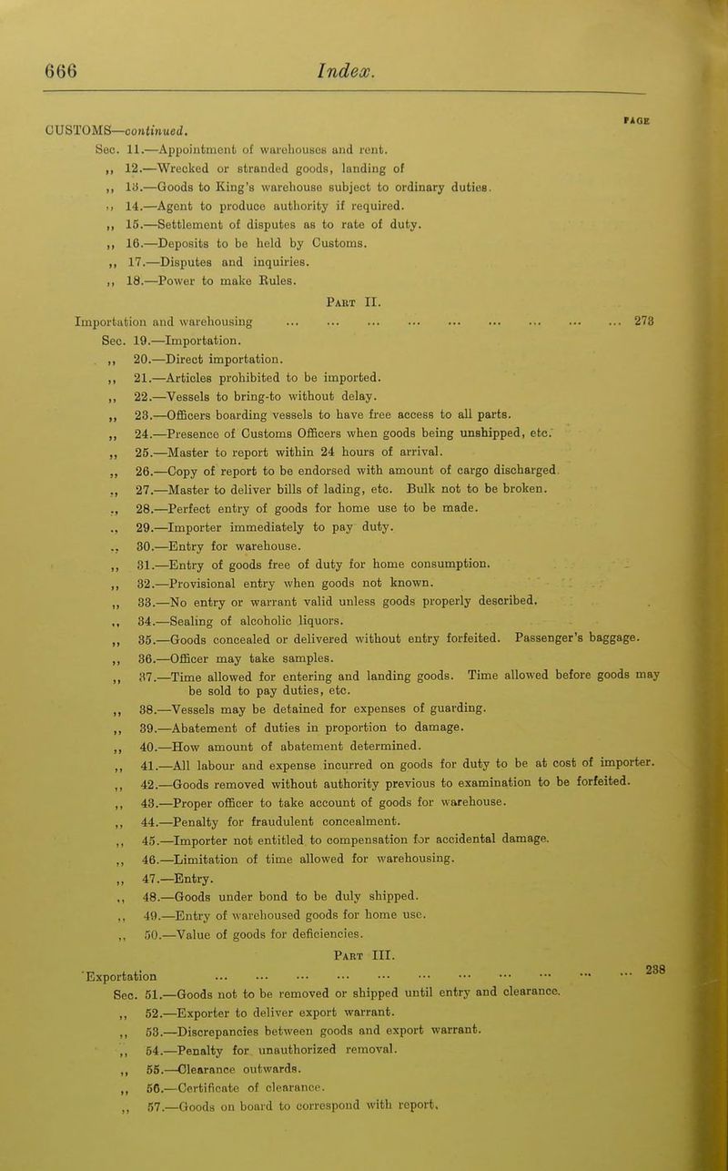CUSTOMS—corttmueJ. Sec. 11.—Appointmenli of warehouses and rent. ,, 12.—Wrecked or stranded goods, landing of ,, ly.—Goods to King's warehouse subject to ordinary duties. >i 14.—Agent to produce authority if required. ,, 15.—Settlement of disputes as to rate of duty. ,, 16.—Deposits to be held by Customs. ,, 17.—Disputes and inquiries. ,, 18.—Power to make Rules. Part II. Importation and warehousing ... ... ... ... ... ... 273 Sec. 19.—Importation. ,, 20.—Direct importation. ,, 21.—Articles prohibited to be imported. ,, 22.—Vessels to bring-to without delay. ,, 23.—Officers boarding vessels to have free access to all parts. „ 24.—Presence of Customs Officers when goods being unshipped, etc. 25.—Master to report within 24 hours of arrival. „ 26.—Copy of report to be endorsed with amount of cargo discharged. ,, 27.—Master to deliver bills of lading, etc. Bulk not to be broken. ., 28.—Perfect entry of goods for home use to be made. ., 29.—Importer immediately to pay duty. .. 30.—Entry for warehouse. ,, 31.—Entry of goods free of duty for home consumption. ,, 32.—Provisional entry when goods not known. ,, 33.—No entry or warrant valid unless goods properly described. „ 34.—Sealing of alcoholic liquors. 35.—Goods concealed or delivered without entry forfeited. Passenger's baggage. ,, 36.—Officer may take samples. „ 37.—Time allowed for entering and landing goods. Time allowed before goods may be sold to pay duties, etc. ,, 38.—Vessels may be detained for expenses of guarding. ,, 39.—Abatement of duties in proportion to damage. ,, 40.—How amount of abatement determined. ,, 41.—All labour and expense incurred on goods for duty to be at cost of importer. ,, 42.—Goods removed without authority previous to examination to be forfeited. ,, 43.—Proper officer to take account of goods for warehouse. ,, 44.—Penalty for fraudulent concealment. ,, 45.—Importer not entitled to compensation for accidental damage. ,, 46.—Limitation of time allowed for warehousing. ,, 47.—Entry. 48.—Goods under bond to be duly shipped. ,, 49.—Entry of warehoused goods for home use. ,, 50.—Value of goods for deficiencies. Part III. . 23( 'Exportation Sec. 51.—Goods not to be removed or shipped until entry and clearance. 52. —Exporter to deliver export warrant. 53. —Discrepancies between goods and export warrant. ,, 54.—Penalty for vmauthorized removal. ,, 55.—Clearance outwards. ,, 56.—Certificate of clearance. ,, 57.—Goods on board to correspond with report.