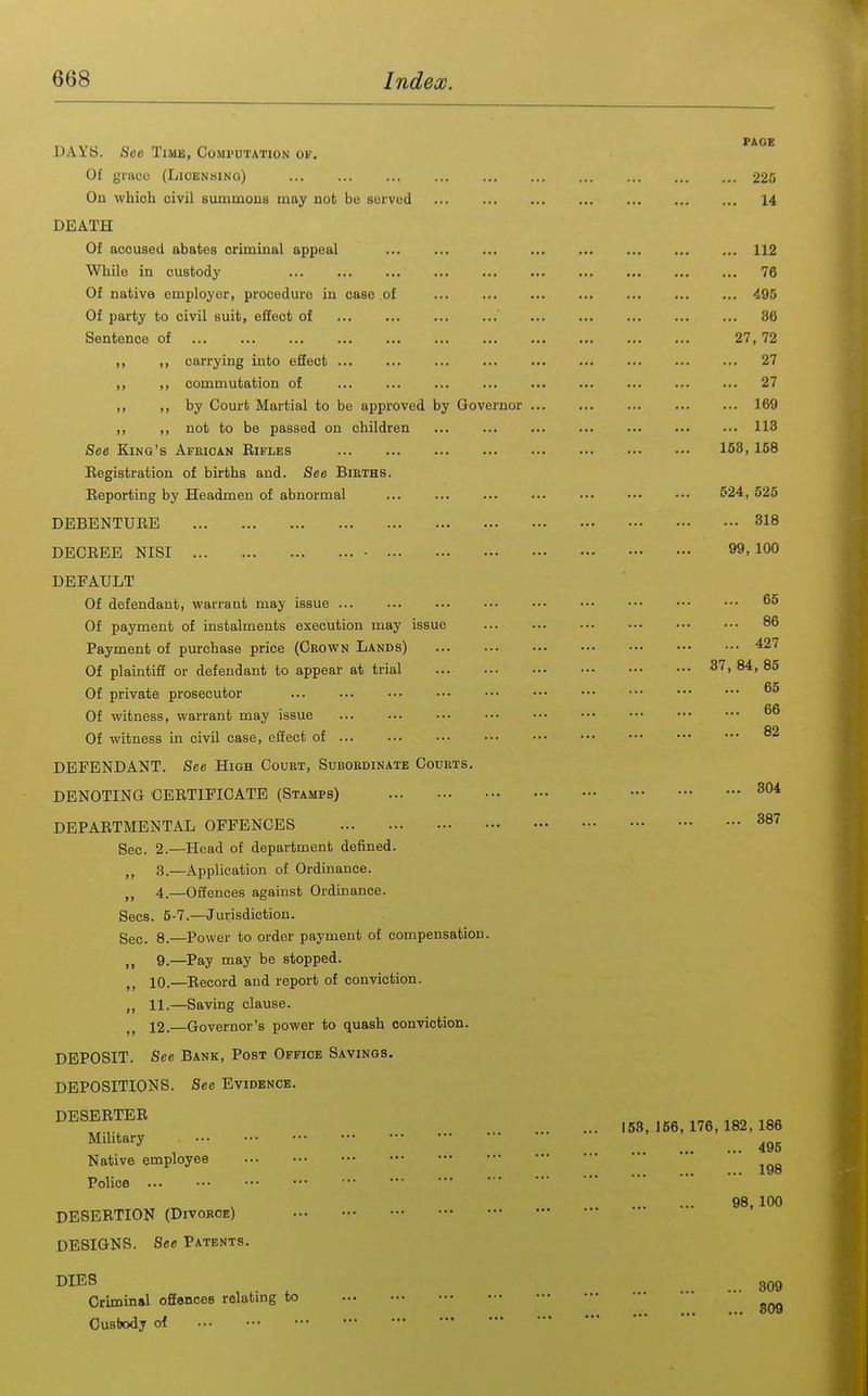 DAY8. See Time, Compdtation of. Of grace (Licensing) On which civil summons may not be served DEATH Of accused abates criminal appeal While in custody ... ... Of native employer, procedure in case of Of party to civil suit, eSect of Sentence of ... ... ... ... ,, ,, carrying into effect ,, ,, commutation of ,, f, by Court Martial to be approved by Governor ,, ,, not to be passed on children See King's African Bifles Eegistration of births and. See Births. Eeporting by Headmen of abnormal DEBENTUEE DECEEE NISI - DEFAULT Of defendant, warrant may issue ... Of payment of instalments execution may issue Payment of purchase price (Crown Lands) Of plaintiff or defendant to appear at trial Of private prosecutor Of witness, warrant may issue Of witness in civil case, effect of ... DEFENDANT. See High Court, Subordinate Courts. DENOTING CEETIFICATE (Stamps) DEPAETMENTAL OFFENCES Sec. 2.—Head of department defined. ,, 3.—Application of Ordinance. 4.—Offences against Ordinance. Sees. 5-7.—Jurisdiction. Sec. 8.—Power to order payment of compensation. 9.—Pay may be stopped. 10. —Eeeord and report of conviction. 11. —Saving clause. 12. —Governor's power to quash conviction. DEPOSIT. See Bank, Post Office Savings. DEPOSITIONS. See Evidence. DESEETEB Military Native employee Police DESERTION (Divorce) DESIGNS. See Patents. DIES Criminal oJEonces relating to Cusbody of