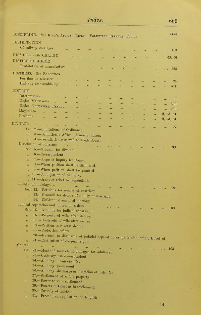 DISCIPLINE. Sec Kino's ApnioAN Rifles, Volunteer Reseiive, Police DISIMFECTION Of railway carriages DISMISSAL OF CHARGE DISTILLED LIQUOR Prohibition of manufacture DISTRESS. See Execution. For fine on assessor Hut tax reeovorable by DISTRICT Interpretation Uu^der M.tnniACEs Under VoLUNTEEn Reserve Magistrate Resident DIVORCE See. 2.—Limitations of Ordinance. ,, 3.—Definitions : Africa. Minor children. 4.—Jurisdiction reserved to High Court. Dissolution of marriage See. 5.—Grounds for divorce. „ 0.—Co-respondent. '> —Scope of inquiry by Court. ,, 8.—When petition shall bo dismissed. ,, 9.—When petition shall be granted. ,, 10.—Condonation of adultery. ,, 11.—Grant of relief to respondent. Nullity of marriage Sec. 12.—Petitions for nullity of marriage. „ 13.—Grounds for decree of nullity of marriage.  14.—Children of annulled marriage. Judicial separation and protection orders Sec. 15.—Grounds for judicial separation. ,, 16.—Property of wife after decree. 17.—Contracts of wife after decree. ,, 18.—Petition to reverse decree. >) 19.—Protection orders. „ 20.-Reversal or discharge of judicial separation or protection  21.—Restitution of conjugal rights. General Sec. 22.—Husband may claim damages for adultery. ,, 23.—Costs against co-respondent. ,, 24.—Alimony, pendente lite. M 25.—Alimony, permanent. „ 20.—Alimony, discharge or alteration of order for ,, 27.—Settlement of wife's property. ,, 28.—Power to vary settlement. 29.—Powers of Court as to settlement. ,, 80.—Custody of children. )) 31,—Procedure, application of English