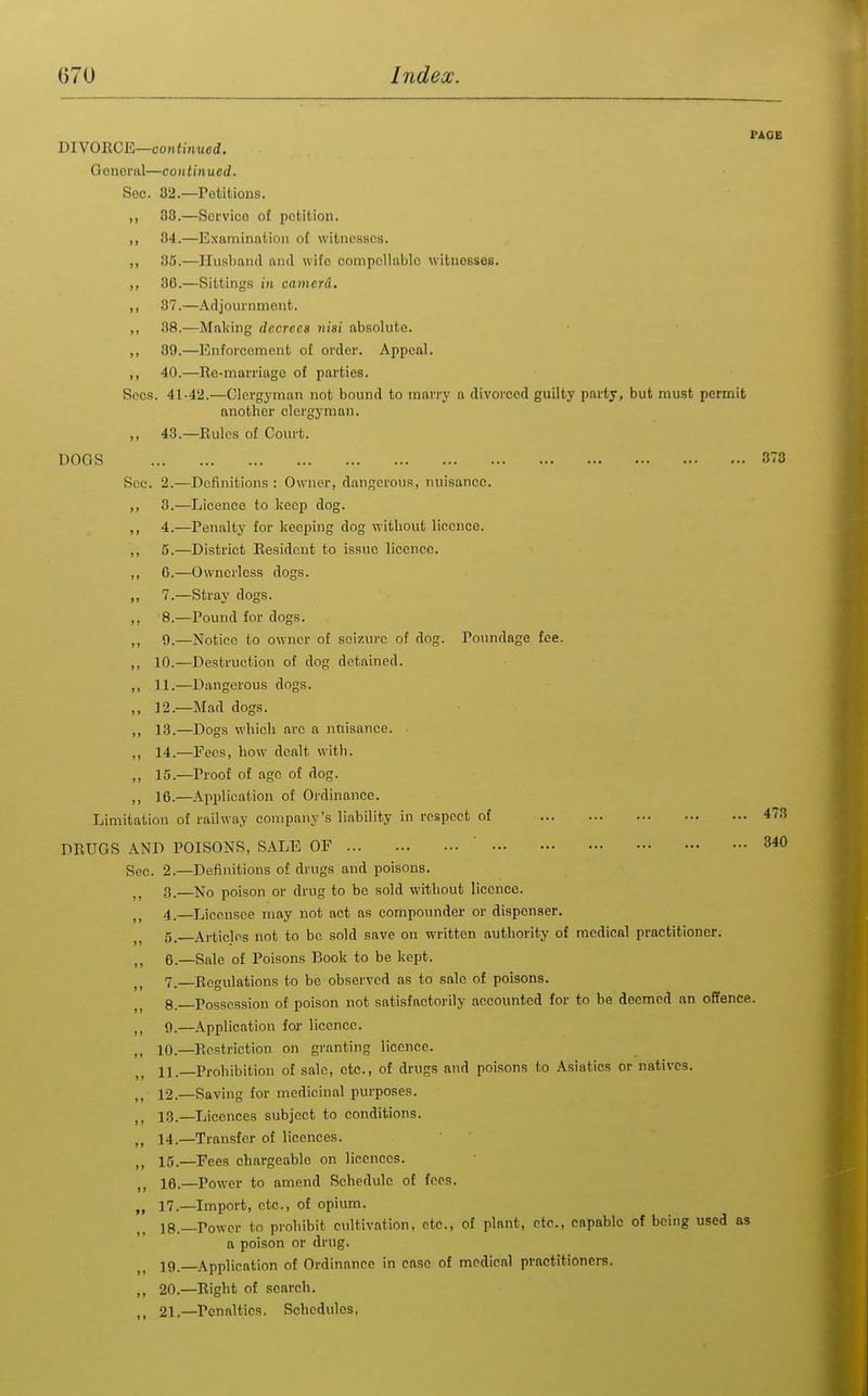 PAOE DIVORCE—continued. General—continued. See. 32.—Petitions. ,, 33.—Service of petition. ,, 34.—Examination of witnesses. ,, 35.—Husband and wife compellable witnesses. ,, 86.—Sittings in camerd. ,, 37.—Adjournment. ,, 38.—Making decrees nisi absolute. ,, 39.—Enforcement ot order. Appeal. ,, 40.—Re-marriage of parties. Sees. 41-42.—Clergyman not bound to marry a divorced guilty party, but must permit another clergyman. ,, 43.—Rules of Court. DOGS 33 See. 2.—Definitions : Owner, dangerous, nuisance. ,, 3.—Licence to keep dog. ,, 4.—Penalty for keeping dog without licence. ,, 5.—District Resident to issue licence. ,, 6.—Ownerless dogs. ,, 7.—Stray dogs. ,, 8.—Pound for dogs. ,, 9.—Notice to owner of seizure of dog. Poundage fee. ,, 10.—Destruction of dog detained. ,, 11.—Dangerous dogs. ,, 12.—Mad dogs. ,, 18.—Dogs which are a nuisance. ,, 14.—Pees, how dealt witli. ,, 15.—Proof of age of dog. ,, 16.—Application of Ordinance. Limitation of railway company's liability in respect of 473 DRUGS AND POISONS, SALE OF ' 340 Sec. 2.—Definitions of drugs and poisons. 3. —No poison or drug to be sold without licence. 4. —Licensee may not act as compounder or dispenser. 5. Articles not to be sold save on written authority of medical practitioner. 6. —Sale of Poisons Book to be kept. 7. —Regulations to be observed as to sale of poisons. 8. —Possession of poison not satisfactorily accounted for to be deemed an offence. 9. —Application for licence. 10. —Restriction on granting licence. 11. —Prohibition of sale, etc., of drugs and poisons to Asiatics or natives. 12. —Saving for medicinal purposes. ,, 13.—Licences subject to conditions. 14.—Transfer of licences. ,, 15.—Fees chargeable on licences. J, 16.—Power to amend Schedule of fees. „ 17.—Import, etc., of opium. 18. —Power to prohibit cultivation, etc., ot plant, etc., capable of being used as a poison or drug. 19. _Application of Ordinance in case of medical practitioners. ,, 20.—Right of search. 21.—^Penalties. Schedules.