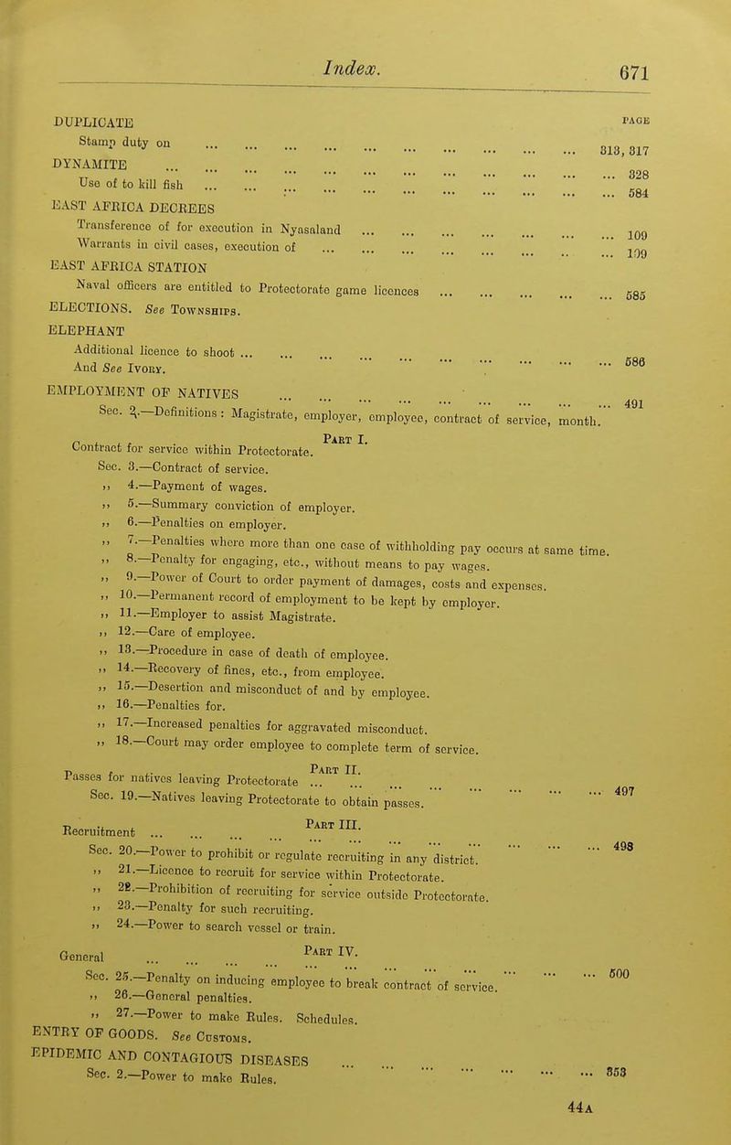 328 584 585 491 DUPLICATE ''Aon Stamp duty on 3^3^ DYNAMITE Use of to kill fish EAST AFEICA DEOEEES Transference of for execution in Nyasnland j^qq Warrants in civil cases, execution of ' EAST AFEICA STATION Naval officers are entitled to Protectorate game licences ELECTIONS. See Townships. ELEPHANT Additional licence to shoot And See Ivony. '. EMPLOYMENT OF NATIVES Sec. ^.-Definitions: Magistrate, employer, employee, contract'of service, month. Part I Contract for service within Protectorate. Sec. 3.—Contract of service. 4. —Payment of wages. 5. —Summary conviction of employer. 6-—Penalties on employer. 7.-Pcnalties where more than one case of withholding pay occurs at same time. H.—lonalty for engaging, etc., without means to pay wages. 9.—Power of Court to order payment of damages, costs Tnd expenses. 10. —Permanent record of employment to be kept by employer. 11. —Employer to assist Magistrate. 12. —Care of employee. 13. —Procedure in case of death of employee. 14. —Eecovery of fines, etc., from employee. 15. —Desertion and misconduct of and by employee. 16. —Penalties for. 17. —Increased penalties for aggravated misconduct. 18. -Court may order employee to complete term of service. Part II Passes for natives leaving Protectorate ' Sec. 19.-Natives leaving Protectorate to obtain passes. Eecruitment ^^^^ ™- Sec. 20.-Power to prohibit or regulate recruiting in any'district. „ 21.—Licence to recruit for service within Protectorate. „ 2B.-Prohibition of recruiting for service outside Protectorate. ,, 23.—Penalty for such recruiting. 24.—Power to search vessel or train. General Sec. 25._Penalty on inducing employee to break contract'of service^^'^ „ 26.—General penalties. „ 27.—Power to make Eules. Schedules ENTEY OF GOODS. See Cdstoms. EPIDEMIC AND CONTAGIOUS DISEASES Sec. 2.—Power to moke Rules. • 44a
