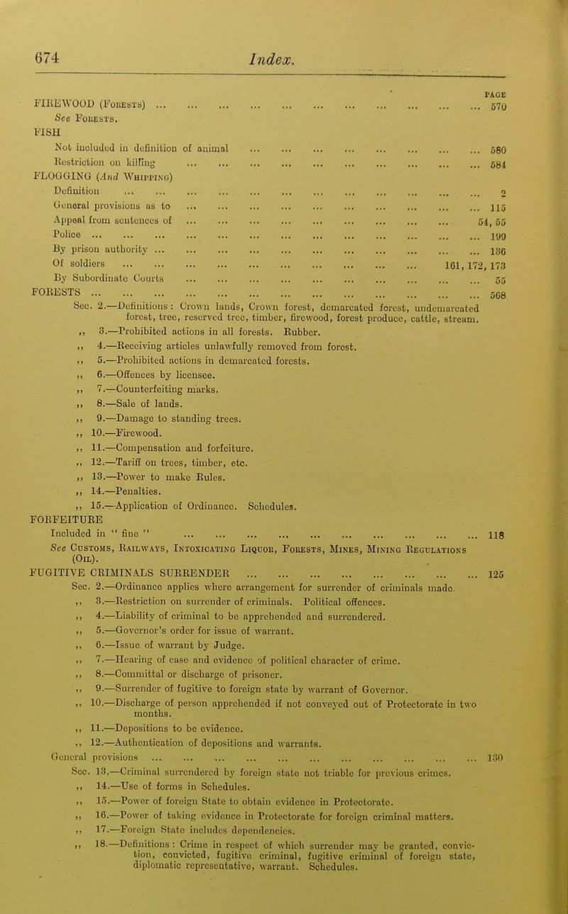 580 681 ... 113 3d, 53 ... 199 ... 130 161, 172, 173 ... 53 ... 508 PACE FIREWOOD (FoiiESTs) 670 Sec FoitEbTS. FISH Not iuoludud iu dcfiniUou of aiiiuial Itostriclion on kilHug ... ... FLOGGING (Ami Whutino) Dcfiuitiou Guueral provisions as to Appeal from soutciicus o£ Police By prison authority Of soldiers By Subordiuatc Courts F0IIE8TS Sec. 2.—Dutiuitious: Grown lauds. Grown forest, demarcated forest, undcniarcatcd forest, tree, reserved tree, timber, firewood, forest produce, cattle, stream. ,1 3.—Prohibited actions in all forests. Eubber. ,, 4.—Receiving articles unlawfully removed from forest. 5.—Prohibited actions iu demarcated forests. ,, 6.—Offences by licensee. ,, 7.—Counterfeiting marks. ,, 8.—Sale of lands. ,, 9.—Damage to standing trees. ,, 10.—Firewood. 11. —Compensation and forfeiture. 12. —Tariff on trees, timber, etc. ,, 13.—^Power to make Rules. ,, 14.—Penalties. ,, 15.—ApiDlication of Ordinance. Schedules. FORFEITURE Included iu fine 118 See Cdstoms, Railways, Intoxicating Liquor, Fokests, Mines, Mining Regulations (Oil). FUGITIVE CRIMINALS SURRENDER 123 Sec. 2.—Ordinance applies where arrangement for surrender of criminals made. ,, 3.—Restriction on surrender of criminals. Political offences. 4.—Liability of criminal to be apprehended and surrendered. ,, 5.—Governor's order for issue of warrant. ,, 6.—Issue of warrant by Judge. ), 7.—Hearing of ease and evidence of political character of crime. ,, 8.—Committal or discharge of prisoner. ,, 9.—Siureiidcr of fugitive to foreign state by warrant of Governor. ,1 10.—Discharge of person apprehended if not conveyed out of Protectorate in two months. 11. —Depositions to be evidence. 12. —Authentication of depositions and warrants. General provisions ... ... ... ... ... ... ... ... ... ... ... 130 Sec. 13.—Criminal surrendered by foreign state not triable for previous crimes. 14. —Use of forms in Schedules. 15. —Power of foreign State to obtain evidence in Protectorate. „ 16.—Power of taking evidence in Protectorate for foreign criminal matters. 17.—Foreign State includes dependencies. I, 18-—Definitions : Crime in respect of which surrender may be granted, convic- tion, convicted, fugitive criminal, fugitive criminal of foreign state, diplomatic representative, warrant. Schedules.