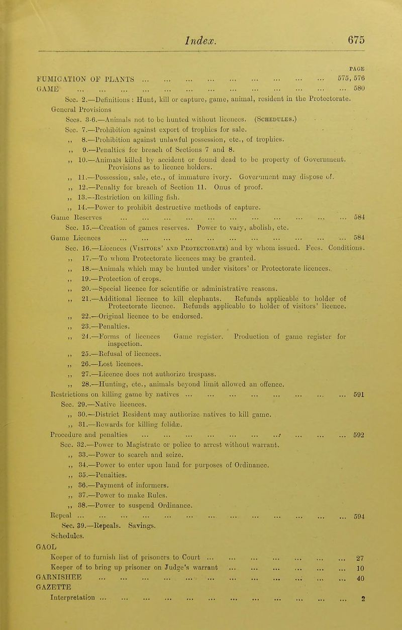 PAGE FUMIGA.TION OF PLANTS 575,576 GAME 580 Sec. 2.—DoliiiiLioua : Huut, kill or cupLurc, game, auiinnl, rcsideufc in the Protectorate. Gouerul Provisions Sees. 3-6.—Aniiiiuls not to bo hunted w ithout lieonccs. (Scheddles.) Sue. 7.—Prohibition against export o£ trophies for sale. ,, 8.—Prohibition against unlawful pobsossion, etc., of trophies. ,, 9.—Penalties for breach of Sections 7 and 8. ,, 10.—Animals killed by accident or found dead to be property of Goveruuieut. Provisions as to licence holders. ,, 11.—Possession, sale, etc., of immature ivory. GovernuK^ut may di;.);ose i;f. ,, 12.—Penalty for breach of Section 11. Onus of proof. ,, 13.—Restriction on killing fish. ,, 1-1.—Power to prohibit destructive methods of capture. Game Ileserves ... ... ... ... ... ... ... ... ... ... ••. 584 Sec. 15.—Creation of games reserves. Power to vary, abolish, etc. Game Licences ... ... ... ... ... ... ... ... ... 584 Sec. 16.—Licences (Visitous' and Pkotectoi!Ate) and by whom issued. Fees. Conditions. ,, 17.—To whom Protectorate licences may be granted. ,, 18.—Animals which may be hunted under visitors' or Protectorate licences.. ,, 19.—Protection of crops. ,, 20.—Special licence for scientific or administrative reasons. ,, 21.—Additional licence to kill elephants. Refunds applicable to holder of Protectorate licence. Refunds applicable to holder of visitors' licence. ,, 22.—Original licence to be endorsed. ,, 23.—Penalties. ,, 24.—Forms of licences Game register. Production of game register for inspection. ,, 25.—Refusal of licences. „ 26.—Lost licences. ,, 27.—Licence docs not authorize trespass. ,, 28.—Hunting, etc., animals beyond limit allowed an offence. Restrictions on killing game by natives ... ... ... ... ... ... ... ... 591 Sec. 29.—Native licences. ,, 30.—District Resident may authorize natives to kill game. ,, 31.—Rewards for killing fulidie. Procedure and penalties ...* ... ... ... 592 Sec. 32.—Power to Magistrate or police to arrest without warrant. ,, 33.—Power to search and seize. ,, 34.—Power to enter upon land for purposes of Ordinance. ,, 35.—Penalties. ,, 36.—Payment of informers. ,, 37.—Power to make Rules. ,, 88.—Power to suspend Ordinance. Repeal 594 Sec. 39.—Repeals. Savings. Schedules. GAOL Keeper of to furnish list of prisoners to Court ... ... 27 Keeper of to bring up prisoner on Judge's warrant 10 GARNISHEE 40 GAZETTE Interpretation 2