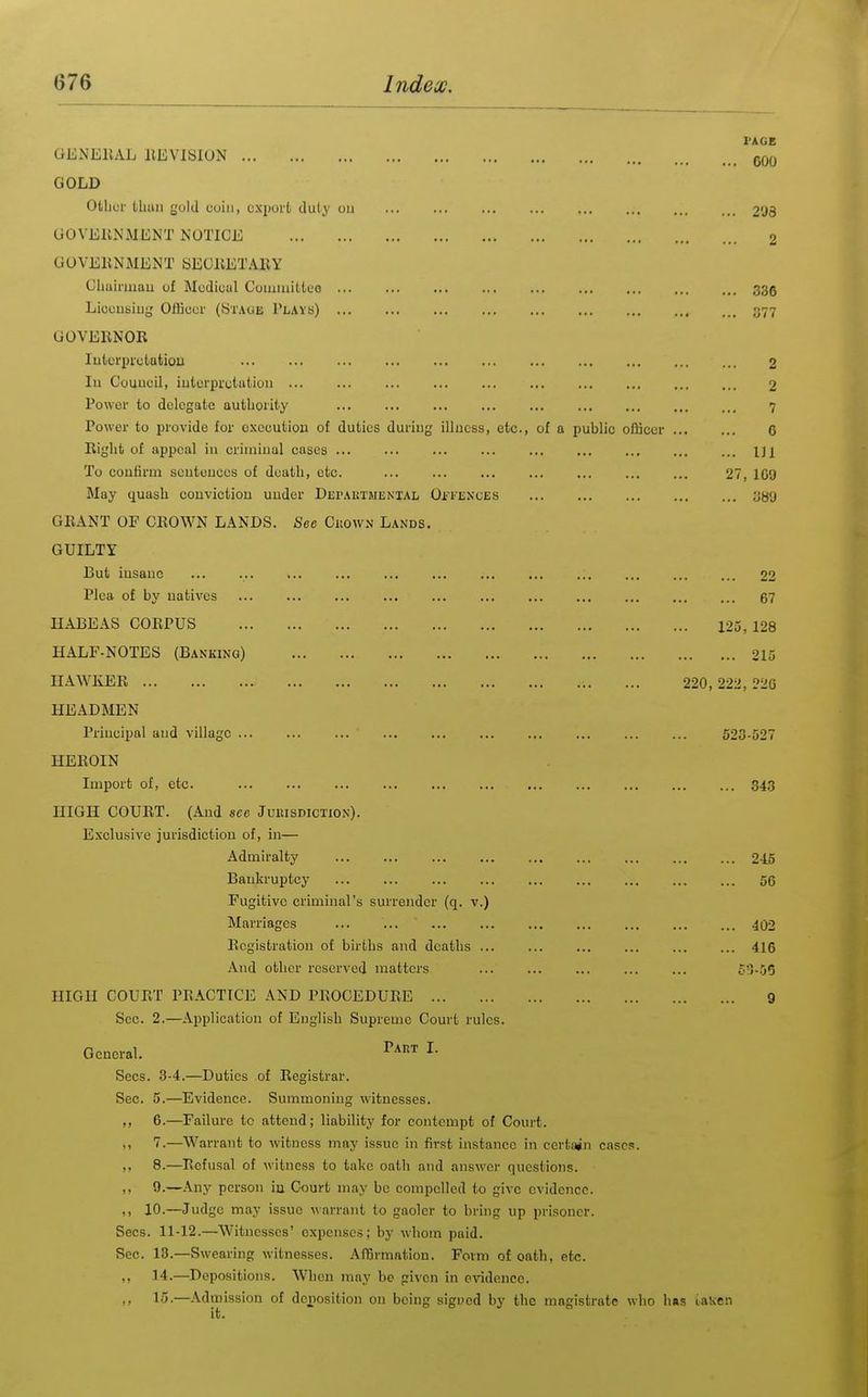 PAGE .. 600 .. 298 2 .. 336 .. 377 2 2 7 6 .. Ill 27, 109 .. 389 22 67 125, 128 215 220, 222, 226 GExN'EllAL ItEVISION GOLD Other thun gold coin, export duty ou GOVEllNiMENT NOTICE GOVEKNMENT SEOliETABY Chairmau of Medical Coiiaiuitleo Liccusiuy Olfioor (Staue Plays) GOVERNOR lutcrprutatiou Ill Couucil, iutorprctatioii ... Power to delegate authority ... ... ... ... ... Power to provide for execution of duties during illuess, etc., of a public oflicer Right of appeal in crimiual cases ... ... ... ... To confirm sentences of death, etc. May quash conviction under Depautmenial Oi^'EXCES GRANT OP CROWN LANDS. Sec CiiowN Lands. GUILTY But insane ... ... ... ... ... Plea of by natives ... ... ... ... ... ... HABEAS CORPUS HALF-NOTES (Banking) HAWKER HEADMEN Principal and village ... ... ... ... ... ... ... ... ... ... 523-527 HEROIN Import of, etc. ... ... ... ... ... ... ... HIGH COURT. (And see Juuisdiction). Exclusive jurisdiction of, in— Admiralty Bankruptcy ... ... ... ... ... Fugitive criminal's surrender (q. v.) Marriages ... ... ... Registration of births and deaths ... .\iid other reserved matters HIGH COURT PRACTICE .\ND PROCEDURE Sec. 2.—Application of English Supreme Court rules. General. '^^'^ ^■ Sees. 3-4.—Duties of Registrar. Sec. 5.—Evidence. Summoning witnesses. ,, 6.—Failure to attend; liability for contempt of Court. ,, 7.—Warrant to witness may issue in first instance in certt^n cases. ,, 8.—Refusal ot witness to take oath and answer questions. ,, 9.—.\ny person iu Court may be compelled to give evidence. ,, 10.—Judge may issue warrant to gaoler to bring up prisoner. Sees. 11-12.—Witnesses' expenses; by whom paid. Sec. 13.—Swearing witnesses. AfBrmntion. Form of oath, etc. ,, 14.—Depositions. When may be given in evidence. ,, 15.—.\dmission of dciiosition on being signed by the magistrate who has laKen it. 843 245 56 402 416