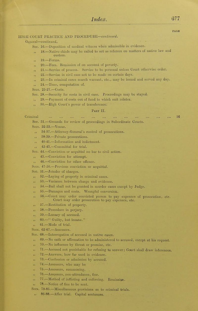 PAOB UIUll COUllT PILVCTICL; and PilOCEDUllE—co»i//n<f(7. Gcuurul—conlinued. Hoc. 16.—Doijositioii uf mcdiuiil witness wlicu iiclinissiblo iu evidence. ,, 18.—Nulivo ohiels may bo called to not us referees on matters of uutivc law iujd custom. ,, 19.—I''orms. ,, 20.—I'ees. Kemissiuii of on tiecouut of jjoverty. ,, 21.'—yorvice of process. ISorvice to be persouul unless Court otherwise order. „ 22.—Sorvioo iu civil cnsc uot to be made ou certain days. ,, 23.—Iu crimiuill oases scarcli wurraut, etc., may be issued aud served any day. ,, 2-1.—Time, computatiou of. Sees. 25-27.—Costs. Sec. 28.—Security for costs in civil case. Proceediugs may be stayed. ,, 29.—Payment of costs out of fund to whicli suit relates. ,, 30.—High Court's power of transfcrcucc; Pakt II. Criminal ... ... ... ... ... ... ... ... ... ... ... ... 16 Sec. 31.—Grounds for review of proceediugs in Subordinate Courts. Sees. 32-33.—Venue. ,, 34-37.—Attorney-Geueral's control of prosecutions. ,, 38-39.—Private j^rosecutions. ,, 40-41.—Information and indictment. 42-43.—Committal for trial. Sec. 44.—Conviction or acquittal no bar to civil action. ,, 45.—Conviction for attempt. ,, 46.—Conviction for other offence. Sees. 47-50.—Previous conviction or acquittal. Sec. 51.—Joinder of charges. I) 52.—^Laying of property iu criminal cases. ,, 53.—Variance between charge and evidence. II 54.—^Bail shall uot be granted iu murder cases except by Judge. I, 55.—^Damages and costs. Wrongful conversion. ,1 56.—Couit may order convicted person to pay expenses of prosecution, etc. Court may order prosecution to pay expenses, etc. ,, 57.—Eestitution of property. ,, 58.—Procedure in perjury. ,, 59.—Lunacy of accused. ,, 60.— Guilty, but insane. ,, 61.—Mode of trial. Sees. 02-67.—Assessors. Sec. 68.—Interrogation of accused in native cases. ,, 69.—No oath or affirmation to be administered to accused, except at his request. ,, 70.—No influence by threat or promise, etc. ,, 71.—Accused not punishable for refusing to answer; Court shall draw inferences. ,1 72.—Answers, how far used iu evidence. I, 73.—Confessioia or admission by accused. ,1 74.—Assessors, who may be 75.—Assessors, summoning. II 76.—Assessors, non-attendance, fine. i> 77.—Method of inflicting and enforcing, llemission. II 78.—Notice of fine to be sent. Sees. 79-85.—Miscellaneous provisions as to criminal trials. I, 86-88.—After trial. Capital sentences.