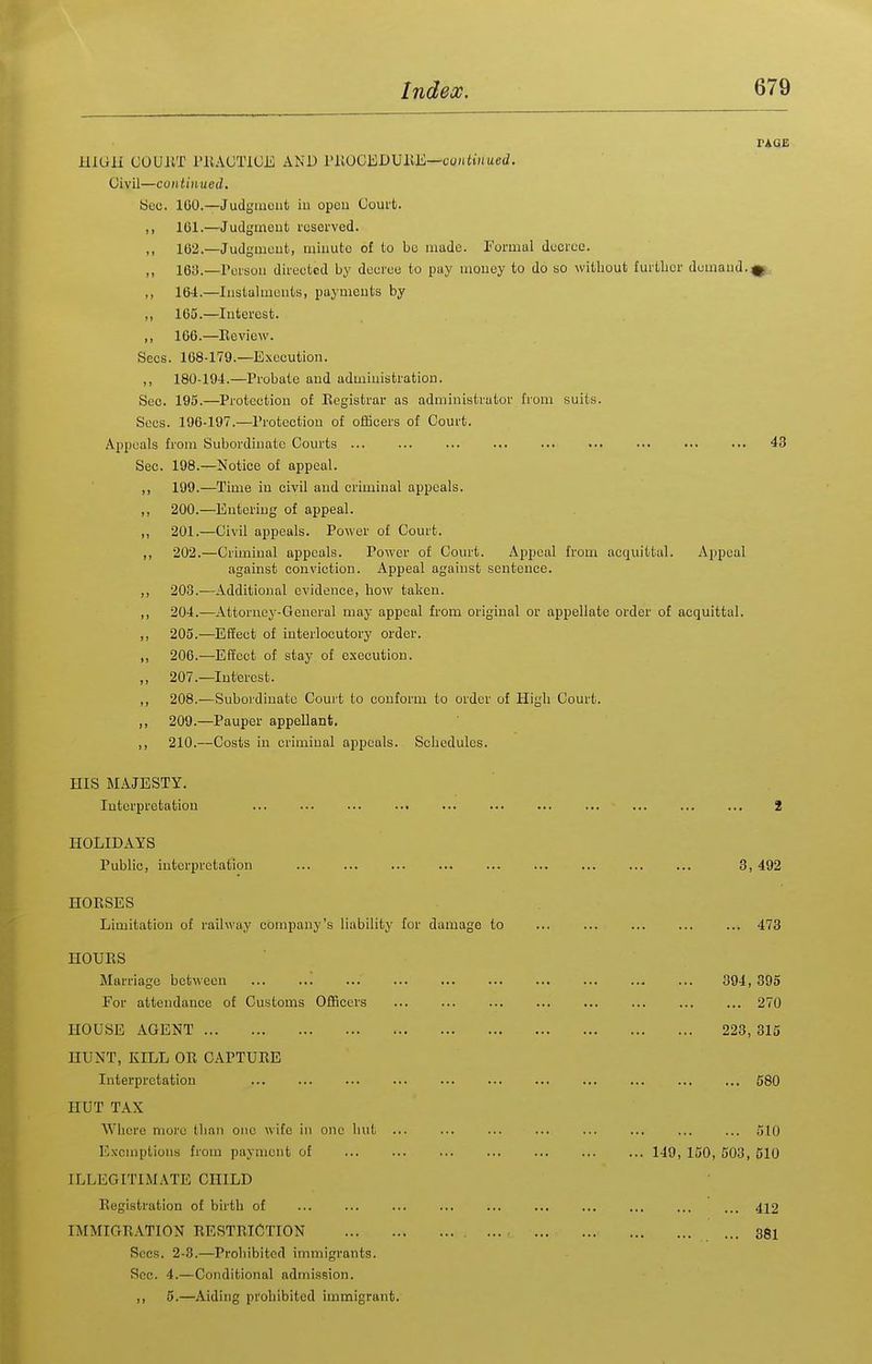 PAGE HIGH COUllT i'KAUTlUE AND rEOCEDUliE—co/iiiiiued!. Civil—continued. fcjcc. ICO.—Judgmout iu opeu Court. ,, 161.—Judgment reserved. ,, 162.—Judguieut, minute of to bo made. Formal decree. ,, 163.—Persou directed by decree to pay money to do ao without further dumaud.^ ,, 16-1.—Iiistalments, payments by ,, 105.—Interest. ,, 166.—Beview. Sees. 168-179.—E.xecution. ,, 180-194.—Probate and administration. Sec. 195.—Protection of Eegistrar as administrator from suits. Sees. 196-197.—Protection of officers of Court. Appeals from Subordinate Courts ... ... ... ... ... 43 Sec. 198.—Notice of appeal. ,, 199.—Time in civil and criminal appeals. ,, 200.—Entering of appeal. ,, 201.—Civil appeals. Power of Court. ,, 202.—Criminal appeals. Power of Court. Appeal from acquittal. Appeal against conviction. Appeal against sentence. ,, 203.—Additional evidence, how taken. ,, 204.—Attorney-General may appeal from original or appellate order of acquittal. ,, 205.—Effect of interlocutory order. ,, 206.—Effect of stay of execution. ,, 207.—Interest. ,, 208.—Subordinate Court to conform to order of High Court. ,, 209.—Pauper appellant. ,, 210.—Costs iu criminal appeals. Schedules. HIS MAJESTY. Interpretation ... 2 HOLIDAYS Public, interpretation ... ... ... ... 3, 492 HORSES Limitation of railway company's liability for damage to ... ... ... 473 HOUES Marriage between 394, 395 For attendance of Customs Officers 270 HOUSE AGENT 223, 315 HUNT, KILL OR CAPTURE Interpretation 580 HUT TAX Where more tlian one wife in one hut ... ... ... ... ... ... 510 Exemptions from payment of 149, 150, 503, CIO ILLEGITIMATE CHILD Registration of birth of ... ... ... 412 IMMIGRATION RESTRICTION ... 38I Sees. 2-8.—Prohibited immigrants. Sec. 4.—Conditional admission. ,, 5.—Aiding prohibited immigrant.