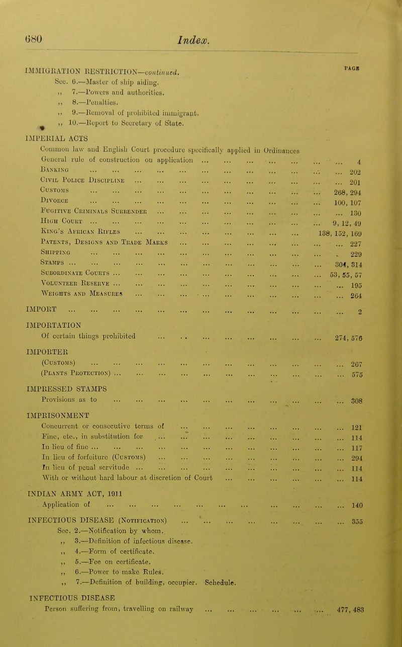 IMMIGllATION KESTlllOTION—co/ai««C(2. Soc. 0.—Master of ship aiding. i> 7.—rowers aud authorities. ,, 8.—ruiiiilties. .> y.—Houiovui of prohibited iuituiyruut. ^ ,, 10.—lioport to bccretiiry of tftote. IMl'ElilAL ACTS Couimou law and Engliish Court procedure specifieally applied iu Ordiiiauces Geuerul rule of coustruction ou appliciitioii Cankino Civil roucE Discu'LIne Customs DlVOUOE FUOITIVE CltlMIXALS SuilItEXDER HiGU Couur King's Afuic.\n Rifles Patents, Designs and Tkade M.iKKS SHU'I'ING Stamps SuBOr.DINATE CoUUTS VOLUNTEEK ReSEKVE Weights and Measures • IMPORT IMPORTATION Of certain things prohibited ... . , ... IMPORTER (CCSTOMS) (Plants Piiotection) IMPRESSED STAMPS Provisions as to ... ... ... ... ... IMPRISONMENT Concurrent or consecutive terms of ... Fine, etc., in substitution for In lieu of fine ... ... ... ... ... ... In lieu of forfeiture (Customs) In lieu of poual servitude With or without hard labour at discretion of Court INDIAN ARMY ACT, 1911 Application of ... ... INFECTIOUS DISEASE (Notification) ... Sec. 2.—Notification by whom. ,, 3.—Definition of infectious disease. ,, 4.—Form of certificate. ,, 5.—Fee on certificate. ,, 6.—Power to make Rules. ,, 7.—Definition of building, occupier. Schedule. INFECTIOUS DISEASE Person suffering from, travelling on railway PAGB 4 ... 202 201 268,294 100, 107 130 .. 9, 12, 49 138, 152, 169 ... 227 . 229 304, 314 53, 55, 57 195 204 274, 576 ... 207 575 ... 308 121 114 117 294 114 114 140 355 477, 483
