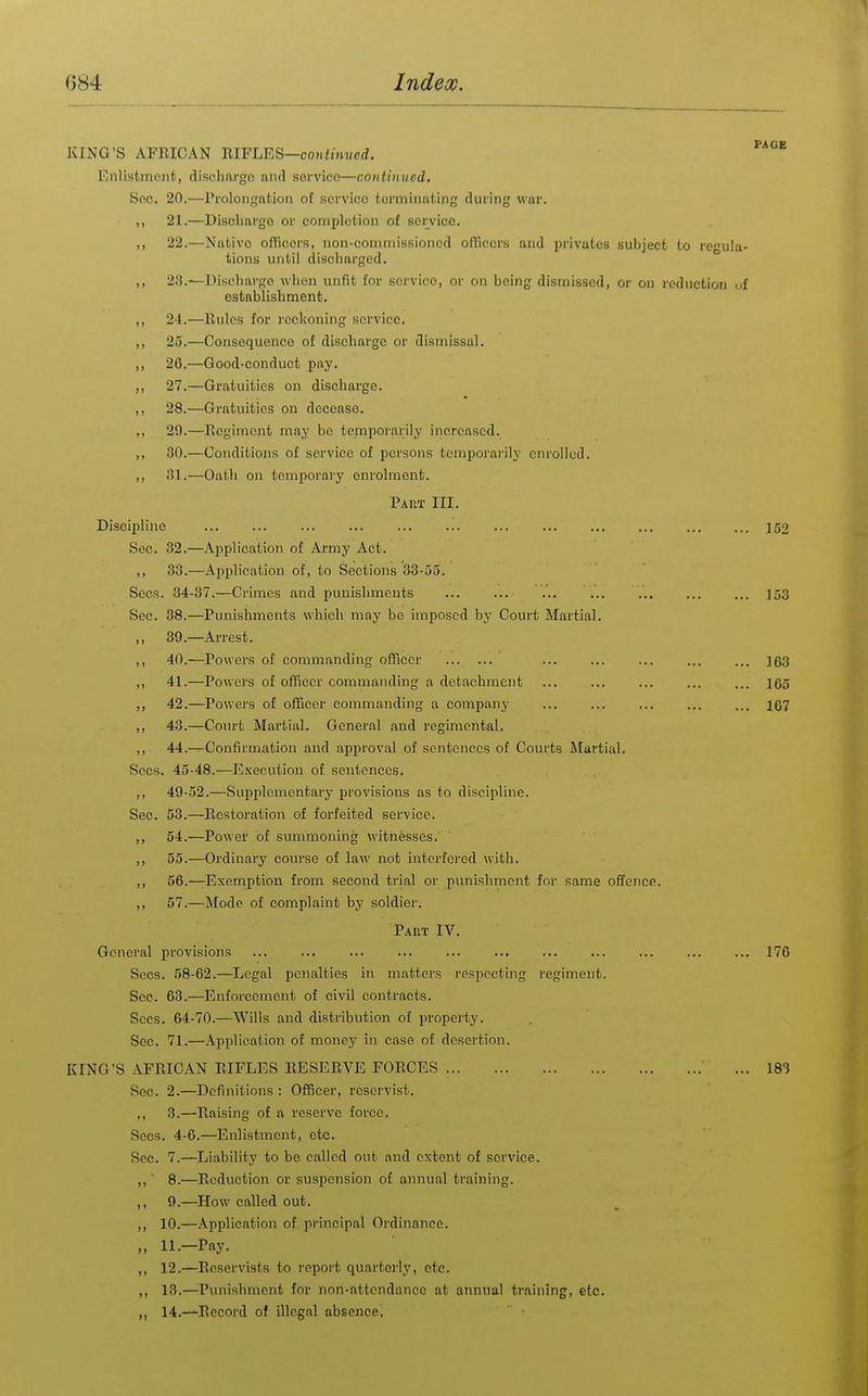 KING'S AFRICAN m¥ljR^—continued. Enlistment, dischnrgc and sorviee—continued. Soc. 20.—Prolongation of service torminnting during war. ,, 21.—Discharge or completion ot service. „ 22.—Native oflicers, non-commissioned o/Tiecrs and privates subject to rculu- tions until discharged. ,, 23.—Discharge when unfit for service, or on being dismissed, or on reduction uf establishment. ,, 24.—Rules for reckoning service. ,, 25.—Consequence of discharge or dismissal. ,, 26.—Good-conduct pay. ,, 27.—Gratuities on discharge. ,, 28.—Gratuities on decease. ,, 29.—Regiment maj- be temporarily increased. ,, 30.—Conditions of service of persons tcmpoi'arily enrolled. ,, 31.—Oath on temporary enrolment. Paut III. Discipline ... ... ... ... ... ... ... ... ... ]52 Sec. 32.—Application of Army Act. ,, 33.—Application of, to Sections 33-55. Sees. 34-37.—Crimes and punishments ... ... ... ... ]53 Sec. 38.—Punishments which may be imposed by Court Martial. ,, 39.—Arrest. ,, 40.—Powers of commanding officer ... ... ... ... ... ]63 ,, 41.—Powers of officer commanding a detachment ... ... ... ... ... lOo ,, 42.—Powers of officer commanding a company ... ... ... ... ... 167 ,, 43.—Court Martial. General and regimental. ,, 44.—Confirmation and approval of sentences of Courts Martial. Sees. 45-48.—Execution of sentences. ,, 49-52.—Supplementary provisions as to discipline. Sec. 53.—Restoration of forfeited service. ,, 54.—Power of summoning witnesses. ,, 55.—Ordinary course of law not interfered with. ,, 56.—Exemption from second trial or punishment for same offence. ,, 57.—i\Iode of complaint by soldier. Part IV. General provisions ... ... ... ... ... ... 170 Sees. 58-62.—Legal penalties in matters respecting regiment. See. 63.—Enforcement of civil contracts. Sees. 64-70.—Wills and distribution of property. Sec. 71.—Application of money in case of desertion. KING'S AFRICAN RIFLES RESERVE FORCES ... 183 Sec. 2.—Definitions : Officer, reservist. ,, 3.—Raising of a reserve force. Sees. 4-0.—Enlistment, etc. Sec. 7.—Liability to be called out and extent of service. ,, ■ 8.—Reduction or suspension of annual training. ,, 9.—How called out. ,, 10.—Application of principal Ordinance. „ 11.-Pay. ,, 12.—Reservists to report quarterly, etc. ,, 13.—Punishment for non-attendance at annual training, etc. „ 14.—Record of illegal absence,