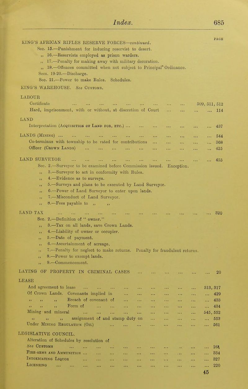PAGE KING'S AFEICAN EIFLES BESEEVE FOECES—contnmed. Sec. 16.—Punishment for inducing reservist to desert. 16.—Eeservists employed as prison warders. ,, 17.—Penalty for making away with military decoration. ,, 18.—Offences committed when not subject to Principal* Ordinance. Sees. 19-20.—Discharge. Seo. 21.—Power to make Eules. Schedules. KING'S WAEEHOUSE. See Customs. LABOUE Certificate SO'J, 511, 512 Hard, imprisonment, with or without, at discretion of Court ... ... ... ... 114 LAND Interpretation (Acquisition of Lanp for, etc.) ... ... ... ... ... 437 LANDS (Mining) 544 Co-terminus with township to be rated for contributions 368 OfiBoer (Crown Lands) 425 LAND SUBVEYOE 455 Sec. 2.—Surveyor to be examined before Commission issued. Exception. ,, 3.—Surveyor to act in conformity with Eules. ,, 4.—Evidence as to surveys. ,, 5.—Surveys and plans to be executed by Land Surveyor. ,, 6.—Power of Land Surveyor to enter upon lands. ,, 7.—Misconduct of Land Surveyor. 8.—Fees payable to ,, ,, LAND TAX 320 Sec. 2,—^Definition of  owner. ,, 3.—Tax on all lands, save Grown Lands. ,, 4.—Liability of owner or occupier. ,, 5.—Date of payment. ,, 6.—Ascertainment of acreage. 7.—Penalty for neglect to make retm-ns. Penalty for fraudulent returns. ,, 8.—Power to exempt lands. ,, 9.—Commencement. LAYING OF PEOPEETY IN CEIMINAL CASES 20 LEASE And agreement to lease 313, 317 Of Crown Lands. Covenants implied in 429 >. ,. Breach of covenant of ... ... ... ... 433 .) Form of 434 Mining and mineral 545, 552 >) ), ,, assignment of and stamp duty on ... ... ... ... ... 553 Under Mining Eegulaticn (Oil) 561 LEGISLATIVE COUNCIL. Alteration of Schedules by resolution of See Customs 264 Fire-arms and Ammunition 384 Intoxicating Liquor 327 Licensing 220 45