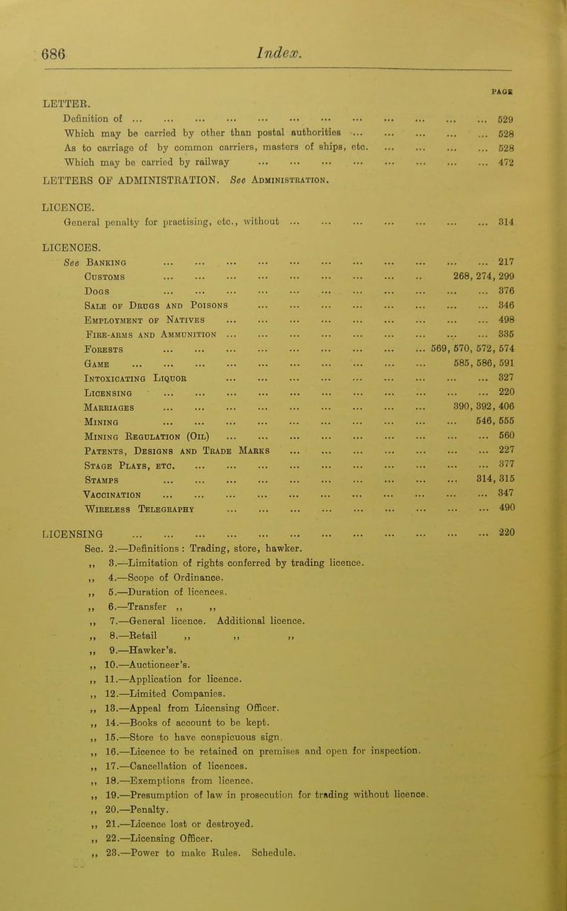 PAOK LETTER. Definition ot 529 Which may be carried by other than postal authorities 628 As to carriage of by common carriers, masters of ships, etc 528 Which may be carried by railway 472 LETTERS OF ADMINISTRATION. See Administbation. LICENCE. General penalty for practising, etc., Avithout 314 LICENCES. See Banking 217 Cdstoms 268,274,299 Dogs 376 Sale of Drdgs and Poisons 346 Employment of Natives ... ... ... ... ... ... ... ... ... 498 Fire-arms and Ammunition 335 Forests 569, 670, 572, 574 Game 585,586,591 Intoxicating Liquor 327 Licensing 220 Marriages .390,392,406 Mining 546,555 Mining Regulation (Oil) 660 Patents, Designs and Trade Marks 227 Stage Plays, etc 377 Stamps 314,315 Vaccination 347 Wireless Telegraphy 490 LICENSING 220 Sec. 2.—Definitions: Trading, store, hawker. ,, 3.—Limitation of rights conferred by trading licence. ,, 4.—Scope of Ordinance. ,, 6.—^Duration of licences. ,, 6.—Transfer ,, ,, ,, 7.—General licence. Additional licence. ,, 8.—Retail ,, ,, ,, ,, 9.—^Hawker's. ,, 10.—^Auctioneer's. ,, 11.—Application for licence. ,, 12.—Limited Companies. „ 13.—Appeal from Licensing OfiBcer. 14.—^Books of account to be kept. ,, 15.—Store to have conspicuous sign. ,, 16.—Licence to be retained on premises and open for inspection. ,, 17.—Cancellation of licences. ,, 18.—^Exemptions from licence. ,, 19.—Presumption of law in prosecution for trading without licence. „ 20.—Penalty. ,, 21.—Licence lost or destroyed. ,, 22.—^Licensing Officer. ,, 23.—Power to make Rules. Schedule.