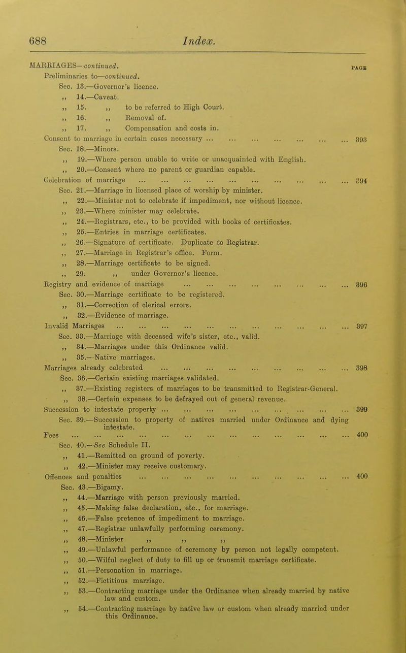 MAEEIAGES—continued. paob Preliminaries to—continued. Sec. 13.—Governor's licence. ,, 14.—Caveat. ,, 15. ,, to be referred to High Court. ,, 16. ,, Removal of. ,, 17. ,, Compensation and costs in. Consent to marriage in certain cases necessary ... ... ... ... ... ... ... 393 Sec. 18.—Minors. ,, 19.—Where person unable to write or unacquainted with English. ,, 20.—Consent where no parent or guardian capable. Celebration of marriage Sec. 21.—Marriage in licensed place of worship by minister. ,, 22.—Minister not to celebrate if impediment, nor without licence. ,, 23.—Where minister may celebrate. ,, 24.—Registrars, etc., to be provided with books of certificates. ,, 25.—Entries in marriage certificates. ,, 26.—Signature of certificate. Duplicate to Registrar. ,, 27.—Marriage in Registrar's office. Porm. 28.—Marriage certificate to be signed. ,, 29. under Governor's licence. Registry and evidence of marriage 396 Sec. 30.—Marriage certificate to be registered. ,, 31.—Correction of clerical errors. ,, 32.—Evidence of marriage. Invalid Marriages 397 Sec. 33.—Marriage with deceased wife's sister, etc., valid. 34.—Marriages under this Ordinance valid. ,, 35.— Native marriages. Marriages already celebrated 398 Sec. 36.—Certain existing marriages validated. ,, 37.—Existing registers of marriages to be transmitted to Registrar-General. ,, 38.—Certain expenses to be defrayed out of general revenue. Succession to intestate property 399 Sec. 39.—Succession to property of natives married under Ordinance and dying intestate. Fees 400 Sec. 40.—See Schedule II. ,, 41.—Remitted on ground of poverty. „ 42.—Minister may receive customary. OfiEenoes and penalties 400 Sec. 43.—Bigamy. 44.—Marriage with person previously married. ,, 45.—Making false declaration, etc., for marriage. ,, 46.—False pretence of impediment to marriage. ,, 47.—Registrar unlawfully performing ceremony. ,, 48.—Minister ,, ,, ,, ,, 49.—Unlawful performance of ceremony by person not legally competent. ,, 50.—Wilful neglect of duty to fill up or transmit marriage certificate. ,, 51.—Personation in marriage. ,, 52.—Fictitious marriage. ,, 53.—Contracting marriage under the Ordinance when already married by native law and custom. ,, 54.—Contracting marriage by native law or custom when already married under this Ordinance.