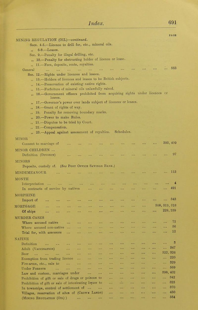 PAGE MINING REGULATION {OIL)—continued. Sees. 4-5.—Licence to drill for, etc., mineral oils. ,, 6-8.—Leases. Sec. 9.—Penalty for illegal drilling, etc. „ 10.—Penalty for obstructing holder of licence or lease. ,, 11.—Fees, deposits, rents, royalties. General Sec. 12.—Rights under licences and leases. ,, 13.—Holders of licences and leases to be British subjects. ,, 14.—Preservation of existing^ native rights. ,, 15.—Forfeiture of mineral oUs unlawfully raised. ,, 16.—Government officers prohibited from acquiring rights under licences or leases. 17.—Governor's power over lands subject of licences or leases. ,, 18.—Grant of rights of way. ,, 19. Penalty for removing boundary marks. ,, 20.—Power to make Rules. ,, 21.—Disputes to be tried by Court. ,, 22.—Compensation. ,, 23.—Appeal against assessment of royalties. Schedules. MINOR Consent to marriage of ••• ^^^i MINOR CHILDREN ... Definition (Divorce) 97 MINORS Deposits, custody of. [See Post Office Savings Bank.) MISDEMEANOUR 113 MONTH Interpretation ... ... ••• ... .■■ ••• ••• ••• ••• ••• ••• ••• ^ In contracts of service by natives ... ... ... ••• 491 MORPHINE Import of 343 MORTGAGE 308,313, 318 Of ships 229, 259 MURDER OASES Where accused native '^2 Where accused non-native ... ••• ••• Trial for, with assessors NATIVE Definition ... 56 22 3 Adult (Vaccination) 347 Beer 322, 326 Exemption from trading licence 220 Fire-arms, etc., sale to - ••• 329 Under Forests Law and custom, marriages under 398, 402 Prohibition of gift or sale of drugs or poisons to 342 Prohibition of gift or sale of intoxicating liquoi to ... ..' 325 In townships, control of settlement of 370 Villages, reservation of sites of (Crown Lands) 430 (Mining Regdlation (Oil) )