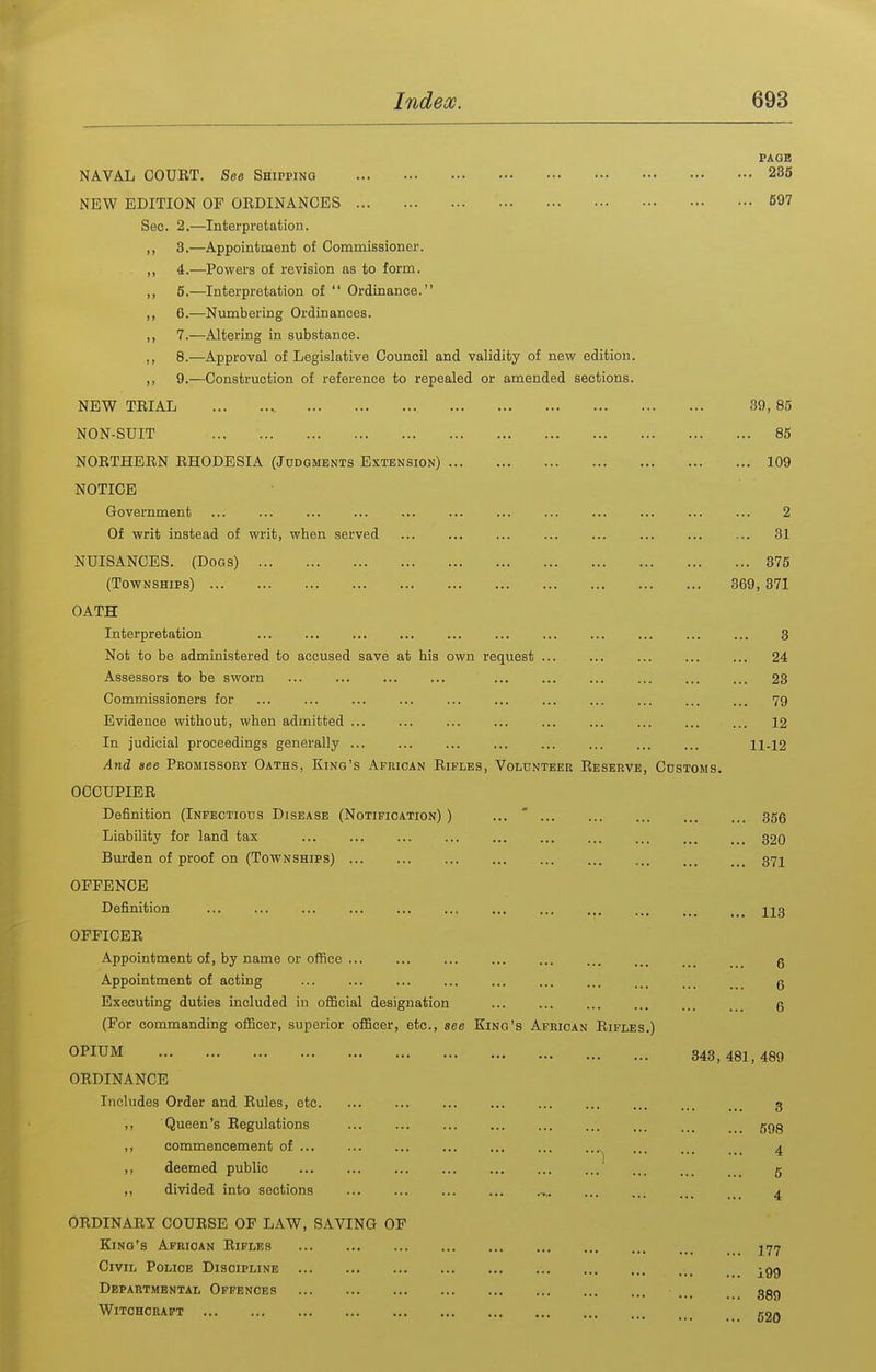 PAGE NAVAL COUET. See Shipping 236 NEW EDITION OF OEDINANOES 697 Sec. 2.—Interpretation. ,, 3.—Appointment of CommiBsioner. ,, 4.—Powers of revision as to form. ,, 5.—Interpretation of  Ordinance. ,, 6.—Numbering Ordinances. ,, 7.—Altering in substance. ,, 8.—Approval of Legislative Council and validity of new edition. ,, 9.—Construction of reference to repealed or amended sections. NEW TEIAL 39, 85 NON-SUIT 85 NOETHEEN EHODESIA (Judgments Extension) 109 NOTICE Government ... ... ... ... ... ... 2 Of writ instead of writ, when served ... ... ... ... ... ... 31 NUISANCES. (Dogs) 375 (Townships) 369,371 OATH Interpretation ... ... ... ... ... 3 Not to be administered to accused save at his own request ... ... ... ... ... 24 Assessors to be sworn ... ... ... ... ... ... ... ... ... ... 23 Commissioners for ... ... ... ... ... ... ... ... ... ... ... 79 Evidence without, when admitted ... ... ... ... ... ... ... ... ... 12 In judicial proceedings generally ... ... ... ... ... ... 11-12 And see Promissory Oaths, King's African Eiples, Volunteer Eeserve, Customs. OCCUPIEE Definition (Infectious Disease (Notification) ) ... ' ... 355 Liability for land tax ... ... ... ... 320 Burden of proof on (Townships) 37I OFFENCE Definition ... ... ... ... ... ... ... ... ... ... 223 OFFICEE Appointment of, by name or office ... g Appointment of acting ... ... ... ... ... .. g Executing duties included in ofiScial designation ... ... ... . . 5 (For commanding oiScer, superior o£Scer, etc., see Kino's African Eifles.) OPIUM 343, 481, 489 OEDINANCE Includes Order and Eules, etc. ... ... ... 3 ,, Queen's Eegulations ggg ,, commencement of ... 4 ,, deemed public ... g ,, divided into sections 4 OEDINAEY COUESE OF LAW, SAVING OF King's African Eifles Civil Police Discipline -gg Departmental Offences 3gg Witchcraft 520