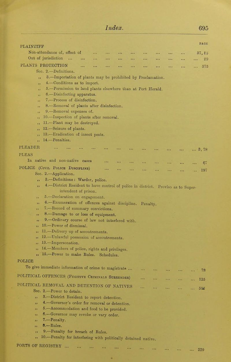 PLAINTIFF Non-attendauoe of, effect of Out of jurisdiction PLANTS PROTECTION Sec. 2.-—Definitions. >i 3.—Importation of plants may be prohibited by Proclamation. ,, 4.—Conditions as to import. ,, 5.—Permission to land plants elsewhere than at Port Herald. ,, 6.—Disinfecting apparatus. ,, 7.—eProcess of disinfection. ,, 8.—Eemoval of plants after disinfection. ,, 9.—Eemoval expenses of. ,, 10.—Inspection of plants after removal. ,, 11.—Plant may be destroyed. ,, 12.—Seizure of plants. ,, 13.—Eradication of insect pests. ,, 14.—Penalties. PLEADER PLEAS In native and non-native cases POLICE (Civil Police Discipline) Sec. 2.—Application. 3.—Definitions : Warder, police. 1. 4.—District Resident to have control of police in district. intendent of prison. ,, 5.—^Declaration on engagement. ,, 6.—^Enumeration of offences against discipline. Penalty. ,, 7.—Record of summary convictions. ,, 8.—^Damage to or loss of equipment. ,, 9.—Ordinary course of law not interfered with. M 10.—Power of dismissal. i> 11-—Delivery up of accoutrements. >> 12-—Unlawful possession of accoutrements. >> 13.—Impersonation. >j 14.—Members of police, rights and privileges. »> 16.—Power to make Rules. Schedules. POLICE To give immediate information of crime to magistrate POLITICAL OFFENCES (Fdgitivb Criminals Sueeender) POLITICAL REMOVAL AND DETENTION OF NATIVES Sec. 2.—Power to detain. 3. —District Resident to report detention. 4. —Governor's order for removal or detention. 5-—^Accommodation and food to be provided. 6. —Governor may revoke or vary order. 7. —Penalty. 8. —Rules. 9. —Penalty for breach of Rules. 10.—Penalty for interfering with politically detained native. PORTS OF REGISTRY PACE 37, &j .. 29 .. 675 3, 78 67 197 Proviso as to Super- 78 125 606 229