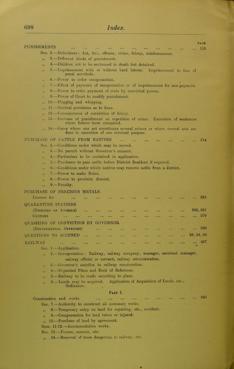 PAGE PUNISHMENTS 113 Sec. 2.—Definitions : Act, fiu'?, offence, crime, felony, misdemeanour. ,, 3.—Different kinds of punishment. >, 4.—Childi-en not to be sentenced to death but detained. .. 5-—Imprisonment with or without hard labour. Imprisonment in lieu of penal servitude. M 6.—Power to order compensation. 7.—Effect of payment of compensation or of imprisonment for non-payment. ,, 8.—Power to order payment of costs by convicted person. 9.—Power of Court to modify punishment. ,, 10.—Flogging and whipping. ,, 11.—General provisions as to fines. ,, 12.—Consequences of conviction of felony. ,, 13.—Increase of punishment on repetition of crime. Execution of sentences where former term unexpired. ,, 14.—Cases where one act constitutes several crimes or where several acts are done in execution of one criminal purpose. PUKCHASE OF CATTLE FEOM NATIVES 514 Sec. 2.—Conditions under which may be moved. ,, 3.—No permit without Governor's consent. ,, 4.—Particulars to be contained in application. ,, 5.—Pm-cbaser to pass cattle before District Resident if required. ,, 6.—Conditions under which natives may remove cattle from a district. ,, 7.—Power to make Rules. ,, 8.—Power to proclaim district. ,, 9.—Penalty. PURCHASE OF PRECIOUS METALS. Licence for ... ... ... ... ... ... ... ... ... ... ... 565 QUARANTINE STATIONS (Diseases of Animals) 359,361 Customs 279 QUASHING OF CONVICTION BY GOVERNOR (Departmental Offences) 389 QUESTIONS TO ACCUSED 23,24,69 RAILWAY 457 Sec. 1.—Application. 2.—Interpretation : Railway, railway company, manager, assistant manager, railway official or servant, railway administration. ,, 3.—Governor's sanction to railway construction. ,, 4.—Deposited Plans and Book of Reference. ,, 5.—Railway to be made according to plans. ,, 6.—Lands may be acquired. Application of Acquisition of Lauds, etc.. Ordinance. Pabt I. Construction and works Sec. 7.—Authority to construct all necessary works. ,, 8.—Temporary entry on land for repairing, etc., accident. ,, 9.—Compensation for land taken or injured. ,, 10.—Purchase of land by agreement. Sees. 11-12.—Accommodation works. Sec. 13.—Fences, screens, etc. 14.—Removal of trees dangerous to railway, etc.