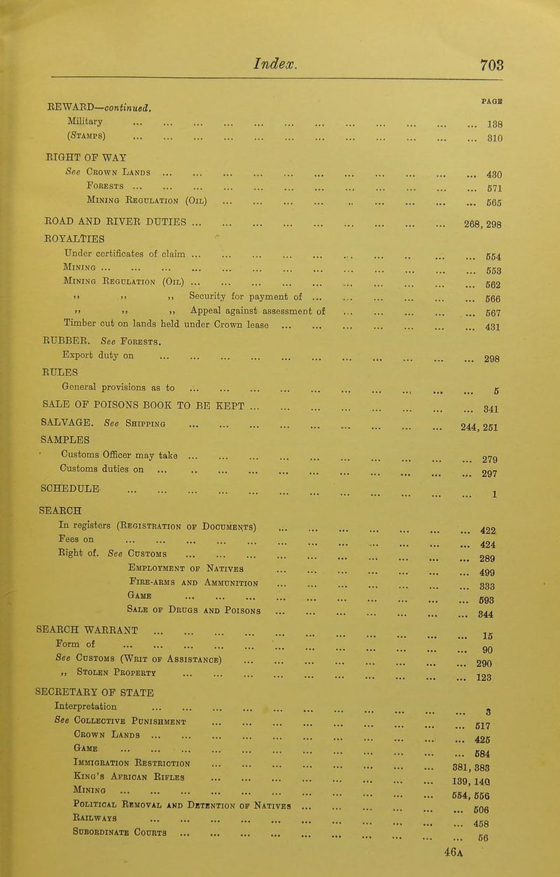 Eight of. See Customs Employment of Natives Fire-arms and Ammunition Game Sale of Drugs and Poisons SEAECH WAEEANT Form of Stolen PROPBETr SECEETAEY OF STATE Interpretation See Collective Punishment Oeown Lands Game Immigration Eestriction King's African Eiples Mining Political Eemoval and Detention of Natives Eailways Subordinate Courts EEWASD—confinuecl. Military 13g (Stamps) 310 EIGHT OF WAY See Crown Lands ... 43O Forests 571 Mining Eegulation (Oil) 555 EOAD AND EIVEE DUTIES 268, 298 EOYALTIES Under certificates of claim ... ... ... ... 554 Mining 553 Mining Eegulation (Oil) 5g2 >> >) >i Security for payment of 566 >> >) )> Appeal against assessment of ... 667 Timber cut on lands held under Crown lease 431 EUBBEE. See Forests. Export duty on 298 EULES General provisions as to ... ... ... ... ... ... 5 SALE OF POISONS BOOK TO BE KEPT 34I SALVAGE. See Shipping 244 251 SAMPLES Customs Officer may take 279 Customs duties on ... 297 SCHEDULE J SEAECH In registers (Eegistration of Documents) 422 Fees on 424 289 499 333 593 344 16 „ ^ 90 See Customs (Writ op Assistance) 290 ... 123 3 ... 617 ... 426 ... 684 381, 383 139,14Q 664, 556 ... 606 ... 458 ... 66 46a