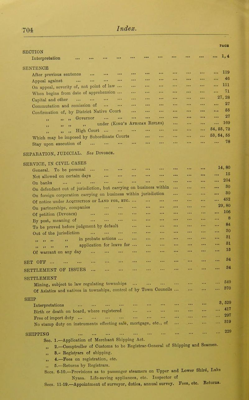 PlOB SECTION Interpretation 119 46 111 71 SENTENCE After previous sentence Appeal against On appeal, severity of, not point of law When begins from date of apprehension Capital and other . . , 27 Commutation and remission of Confirmation of, by District Native Court 66 „ „ >• Governor 27 under (King's African Rifles) 169 ',! !! High Court 54,66, 72 Which may be imposed by Subordinate Courts 53, 64, 65 78 Stay upon execution of SEPARATION, JUDICIAL. See Divoeoe. SERVICE, IN CIVIL CASES General. To be personal ®° Not allowed on certain days On banks On defendant out of jurisdiction, but carrying on business within On foreign corporation carrying on business within jurisdiction Of notice under Acquisition of Land foe, etc On partnerships, companies Of petition (Divorce) By post, meaning of To be proved before judgment by default Out of the jurisdiction , „ ,, in probate actions „ application for leave for Of warrant on any day • 15 . 204 . 80 . 30 . 452 29, 80 . 106 8 . 84 . 30 . 31 . 31 . 15 SET OFF SETTLEMENT OF ISSUES SETTLEMENT Mining, subject to law regulating townships Of Asiatics and natives in townships, control of by Town Coimcils ... SHIP Interpretations .•• ••• Birth or death on board, where registered Free of import duty No stamp duty on instruments effecting sale, mortgage, etc., of ,. 34 84 .. 549 ,. 370 3, 529 .. 417 .. 297 .. 319 SHIPPING Sec. 1.—Application of Merchant Shipping Act. „ 2.—Comptroller of Customs to be Registrar-General of Shipping and Seamen. ,, 8.- Registrars of shipping. ,, 4.—^Pees on registration, etc. ,, 5.—Returns by Registrars. Sees. 6-10.—Provisions as to passenger steamers on Upper and Lower Shir^, Laka Nyasa. Life-saving appliances, etc. Inspector of Sees. 11-19.—Appointment of surveyor, duties, annual survey. Fees, etc. Returna. 229