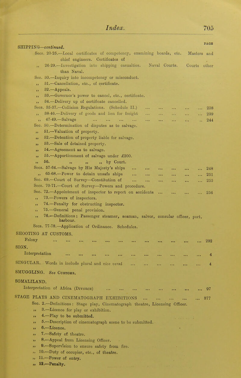 PAOE SHIPPING—confmueJ. Seos. 20-25.—Local certificates of comiDetency, examining boards, etc. Masters and chief engineers. Certificates of ,, 26-29.—Investigation into shipping casualties. Naval Courts. Courts other than Naval. Sec. 30.—Inquiry into incompetency or misconduct. ,, 31.—Cancellation, etc., of certificate. ,, 32.—Appeals. ,, 33.—Governor's power to cancel, etc., certificate. ,, 34.—Delivery up of certificate cancelled. Sees. 35-37.—Collision Eegulations. (Schedule II.) ... 238 ,, 88-46.—Delivery of goods and lien for freight ... ... ... 239 ,, 47-49.—Salvage 244 Sec. 50.—Determination of disputes as to salvage. ,, 61.—^Valuation of property. „ 52.—Detention of property liable for salvage. I, 53.—Sale of detained property. I, 54.—Agreement as to salvage. „ 55.—^Apportionment of salvage under ^200. >i 66. ,, „ by Court. Seos. 57-64.—Salvage by His Majesty's ships 248 ,, 65-68.—Power to detain unsafe ships 251 Sec. 69.—Court of Survey—Constitution of 255 Sees. 70-71.—Court of Survey—Powers and procedure. Sec. 72.—^Appointment of inspector to report on accidents 256 73.—Powers of inspectors. .J 74.—Penalty for obstructing inspector, ,, 75.—General penal provision. u 76.—^Definitions: Passenger steamer, seaman, salvor, consular ofl5cer, port, harbour. Sees. 77-78.—Application of Ordinance. Schedules. SHOOTING AT CUSTOMS. Fslony 292 SIGN. Interpretation 4 SINGULAE. Words in include plural and vice versa 4 SMUGGLING. See Cdstoms. SOMALILAND. Interpretation of Africa (Divorce) 97 STAGE PLAYS AND CINEMATOGEAPH EXHIBITIONS 377 Sec. 2.—^Definitions: Stage play. Cinematograph theatre, Licensing OflScer. 3.—Licence for play or exhibition. >» 4.—Play to be submitted. ,, 5.—Description of cinematograph scene to bo submitted. i> 6.—^Licence. i> 7.—Safety of theatre. ,, 8.—Appeal from Licensing Officer. ,, 9.—Supervision to ensure safety from fire. >> 10-—^Duty of occupier, etc., of theatre. M 11.—Power of entry. „ 12.—Penalty.