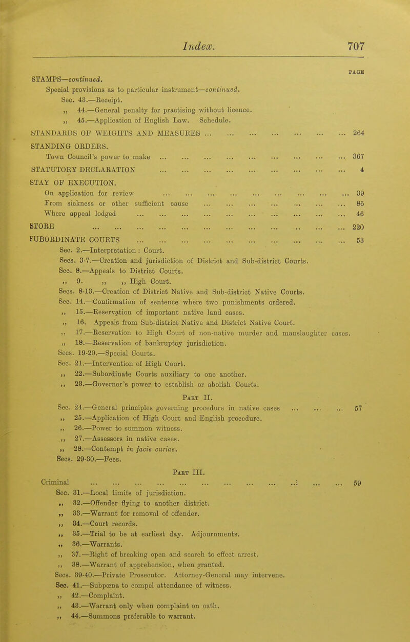 PAQK STAMPS—conftnued. Special provisions as to particular instrument—continued. Sec. 43.—Eeceipt. „ 44.—General penalty for practising without licence. 46.—^Application of English Law. Schedule. STANDABDS OF WEIGHTS AND MEASUEES 264 STANDING OEDEES. Town Council's power to make ... 367 STATUTOEY DECLAEATION 4 STAY OF EXECUTION. On application for review ... ... 39 From sickness or other sufficient cause ... ... ... ... ... ... ... 86 Where appeal lodged ... ... ... ... ... 46 iSTOEE 220 SUBOEDINATE COUETS 53 Sec. 2.—Interpretation : Court. Sees. 3-7.—Creation and jurisdiction of District and Sub-district Courts. Sec. 8.—^Appeals to District Courts. ), 9. ,, ,, High Court. Sees. 8-13.—Creation of District Native and Sub-district Native Courts. Sec. 14.—Confirmation of sentence where two punishments ordered. )! 15.—Eeservation of important native land cases. 16. Appeals from Sub-district Native and District Native Court. II 17.—Eeservation to High Court of non-native murder and manslaughter cases. M 18.—Eeservation of bankruptcy jurisdiction. Sees. 19-20.—Special Courts. Sec. 21.—Intervention of High Court. 1) 22.—Subordinate Courts auxiliary to one another. ,, 23.—Governor's power to establish or abolish Courts. Part II. Sec. 24.—General principles governing procedure in native cases ... 57 „ 25.—Application of High Court and English procedure. ), 26.—Power to summon witness. ,, 27.—Assessors in native cases. >) 28.—Contempt in facie curiae. Sees. 29-30.—Fees. Pabt in. Criminal ... ... ... ... ... ... ... ... 1 59 Sec. 31.—Local limits of jm-isdiction. 32.—Offender flying to another district. „ 33.—Warrant for removal of offender. 34. —Court records. 35. —Trial to be at earliest day. Adjournments. „ 36.—Warrants. ,, 37.—Eight of breaking open and search to effect arrest. 38.—Warrant of apprehension, when granted. Sees. 39-40.—Private Prosecutor. Attorney-General may intervene. Sec. 41.—Subpoena to compel attendance of witness. ,, 42.—Complaint. ,, 43.—Warrant only when complaint on oath. „ 44.—Summons preferable to warrant.