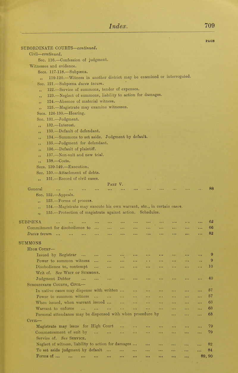 FAQB SUBOEDINATE COURTS—confinwed. Civil—continued. Sec. 116.—Confession of judgment. Wilnesses and evidence. Sees. 117-118.—Subpoena. ,, 119-120.—Witness in another district may be examined or iuterroguted. Sec. 121.—Subpoena duces tecum. „ 122.—Service of summons, tender of expenses. ,, 123.—Neglect of summons, liability to action for damages. ,, 124.—Absence of material witness. ,, 125.—IMagistrate may examine witnesses. Sees. 126-130.—Hearing. Sec. 131.—Judgment. ,, 132.—Interest. ,, 133.—Default of defendant. ,, 134.—Summons to set aside. Judgment by default. ,, 135.—Judgment for defendant. ,, 136.—Default of plaintiff. ,, 137.—Non-suit and new trial. ,, 138.—Costs. Sees. 139-149.—^Execution, Sec. 150.—^Attachment of debts. ,, 151.—Eecord of civil cases. Part V. General ... ... ... ... ... .•• ... ••• ••• ••• ••• ••• 88 Sec. 152.—Appeals. ,, 163.—^Forms of process. ,, 154.—Magistrate may execute his own warrant, etc., iu certain oases. ,, 155.'—Protection of magistrate against action. Schedules. SUBPCBNA 62 Commitment for disobedience to ... ... ... ... ■•. ... ... ... ... 66 Duces tecum 82 SUMMONS High Codrt— Issued by Registrar 9 Power to summon witness ... ... ... ... • . ••• ... ••. .. 9 Disobedience to, contempt ... ... ... ... .•• ... ... ... ... 10 Writ of. See Writ of Summons. Judgment Debtor 40 Subordinate Courts, Civil— In native cases may dispense with written 57 Power to summon witness ... ... ■■. ... ... ... ... 57 When issued, when warrant issued 63 Warrant to enforce ... 63 Personal attendance may be dispensed with when procedure by 63 Civil— Magistrate may issue for High Court 79 Commencement of suit by 79 Service of. Seo Service. Neglect of witness, liability to action for damages 82 To set aside judgment by default ... 84 Forms of 89, 90