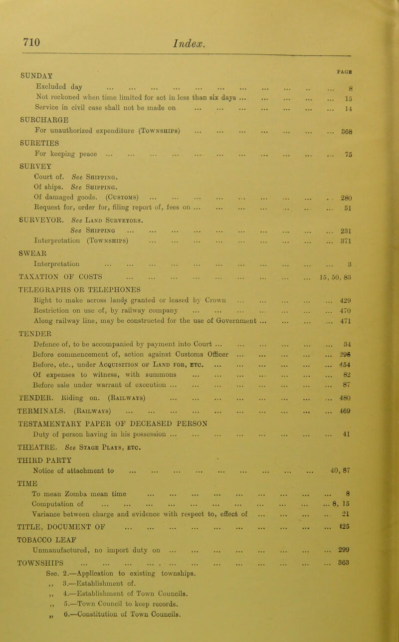 SUNDAY Excluded day Not reckoned when time limited for act in less than six days ... Service in civil case shall not be made on SURCHARGE For unauthorized expenditure (Townships) SURETIES For keeping peace SURVEY Court of. See Shipping. Of ships. See Shipping. Of damaged goods. (Customs) Request for, order for, filing report of, fees on ... SURVEYOR. See Land Suuveyors. See Shipping Interpretation (Townships) SWEAR Interpretation TAXATION OF COSTS TELEGRAPHS OR TELEPHONES Right to make across lands granted or leased by Crown Restriction on use of, by railway company Along railway line, may be constructed for the use of Government TENDER Defence of, to be accompanied by payment into Court ... Before commencement of, action against Customs Officer Before, etc., under Acquisition of Land foe, etc Of expenses to witness, with summons Before sale under warrant of execution ... TENDER. Riding on. (Railways) TERMINALS. (Railways) TESTAMENTARY PAPER OF DECEASED PERSON Duty of person having in his possession ... THEATRE. See Stage Plays, etc. THIRD PARTY Notice of attachment to TIME To mean Zomba mean time Computation of ... ... ... ... Variance between charge and evidence with respect to, efifect of TITLE, DOCUMENT OF TOBACCO LEAF Unmanufactured, no import duty on TOWNSHIPS Sec. 2.—Application to existing townships. ,, 3.—Establishment of. ,, 4.—Establishment of Town Councils. ,, 5.—Town Council to keep records. ,, 6.—Constitution of Town CouncilB.