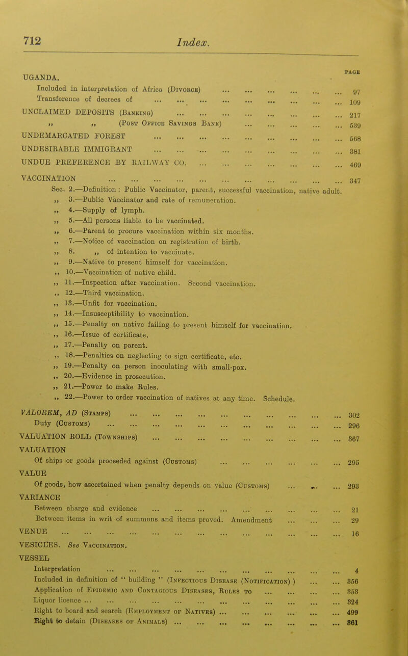 UGANDA. Included in interpretation of Afi-ica (Divohoe) Transference of decrees of UNCLAIMED DEPOSITS (Banking) ■ > ,, (Post Office Savings Bank) UNDEMAECATED FOEEST UNDESIEABLE IMMIGEANT UNDUE PEEFEEENCE BY llAILWAY CO VACCINATION Sec. 2.—Definition : Public Vaccinator, parent, successful vaccination, native adult. >, 3.—Public Vaccinator and rate of remuneration. ,, 4.—Supply of lymph. ,, 5.—All persons liable to be vaccinated. >> 6.—Parent to procure vaccination within six months. I, 7.—Notice of vaccination on registration of birth. II 8. of intention to vaccinate. 9.—Native to present himself for vaccination. 10.—Vaccination of native chUd. )j 11.—Inspection after vaccination. Second vaccination. 12.—Third vaccination. ■ > 13.—Unfit for vaccination. ». 14.—Insusceptibility to vaccination. >> 15.—Penalty on native failing to present himself for vaccination. ,1 16.—Issue of certificate. >> 17.—Penalty on parent. >. 18.—Penalties on neglecting to sign certificate, etc. n 19.—Penalty on person inoculating with small-pox. „ 20.—^Evidence in prosecution. 11 21,—Power to make Eules. >i 22.—Power to order vaccination of natives at any time. Schedule. VALOREM, AD (Stamps) Duty (Customs) VALUATION EOLL (Townships) VALUATION Of ships or goods proceeded against (Customs) VALUE Of goods, how ascertained when penalty depends on value (Customs) ... VAEIANCE Between charge and evidence ... Between items in writ of summons and items proved. Amendment VENUE VESICLTLS. See Vaccination, VESSEL Interpretation ,.. Included in definition of  building  (Infectious Disease (Notification) ) Application of Epidemic and Contagious Diseases, Eules to Liquor licence ... Eight to board and search (Employment of Natives) Right to detain (Diseases op Animals) PAGE 97 109 217 589 568 381 469 347 302 296 367 293 293 21 29 16 4 356 353 324 499 861