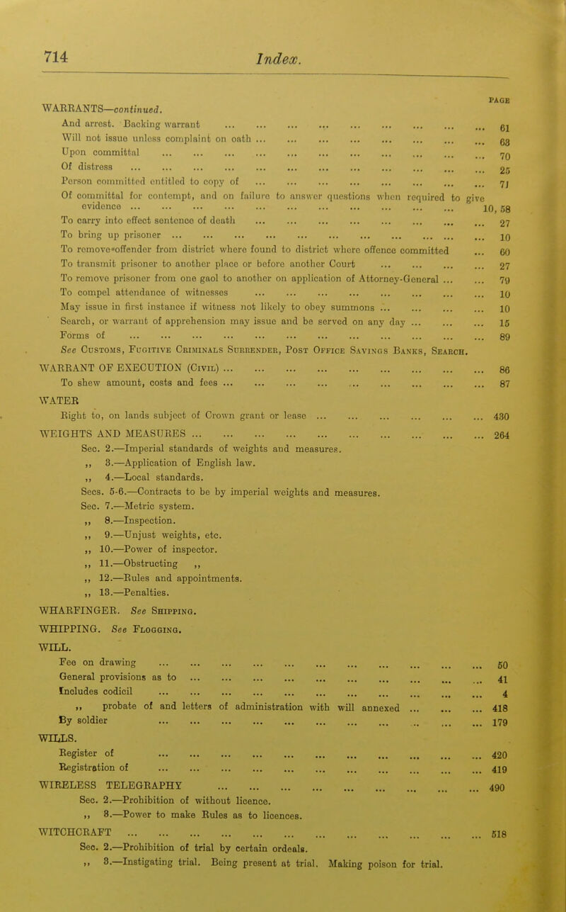 PAGE WAEEANTS—corefinued. And arrest. Backing warrant ... ... ... ... Will not issue unless complaint on oath ... ... ... ... gg Upon committal .^q Of distress ... ... ... ... ... ... 25 Person committed entitled to copy of ... ... ... ... ... ... ... <7j Of committal for contempt, and on failure to aiiswei' questions when required to give evidence 10, 59 To carry into effect sentence of death ... ... ... ... 27 To bring up prisoner ... ... ... ... ... ... ... ... ... To remove offender fi'om district where found to district whore offence committed ... 60 To transmit prisoner to another place or before another Court ... ... 27 To remove prisoner from one gaol to another on application of Attorney-General ... ... 79 To compel attendance of witnesses ... ... ... 10 May issue in first instance if witness not likely to obey summons ... 10 Search, or warrant of apprehension may issue and be served on any day ... ... ... 15 Forms of 89 See Customs, Fugitive Criminals Surrender, Post Office Savings Banks, Search. WAEEANT OF EXECUTION (Civil) 86 To shew amount, costs and fees 87 WATEE Eight to, on lands subject of Crown grant or lease ... ... ... ... 430 WEIGHTS AND MEASUEES 264 Sec. 2.—Imperial standards of weights and measures. ,, 3.—Application of English law. ,, 4.—^Local standards. Sees. 5-6.—Contracts to be by imperial weights and measures. Sec. 7.—Metric system. 8.—Inspection. ,, 9.—Unjust weights, etc. ,, 10.—Power of inspector. ,, 11.—Obstructing ,, ,, 12.—Eules and appointments. ,, 13.—Penalties. WHAEFINGEE. See Shipping. WHIPPING. See Flogging. WILL. Fee on drawing 50 General provisions as to . 4I Includes codicil ... ... ... ... 4 „ probate of and letters of administration with will annexed 418 By soldier I79 WILLS, Eegister of 420 Registration of 419 WIEELESS TELEGEAPHY 49O Sec. 2.—Prohibition of without licence. >, 8.—^Power to make Rules as to licences. WITCHCEAFT 618 Sec. 2.—Prohibition of trial by certain ordeals. ,, 8.—Instigating trial. Being present at trial. Making poison for trial.