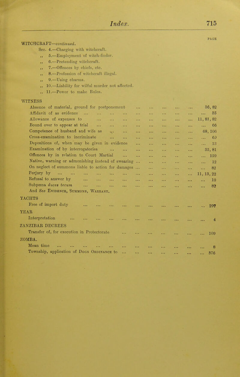 PAGE WITCHOEAFT—confrnwed. Sec. 4.—Charging with wifcchcraffc. ,, 5.—Employment of witeli-findec. ,, 6.—Pi-eteuding witchcraft. ,, 7.—Offeuceis by chiefs, etc. ,, 8.—Profession of witchcraft illegal. ,, 9.—Using charms. ,, 10.—^Liability for wilful murder not affected. ,, 11.—Power to make Rules. WITNESS Absence of material, ground for postponement ... ... ,.. 36,82 Affidavit of as evidence ... ... ... ... ... ... 35 Allowance of expenses to ... 11,81,82 Bound over to appear at trial ... ... ... ... ... ... ... ... ... 66 Competence of husband and wife as v^. ... ... ... ... 68, 106 Cross-examination to incriminate ... 60 Depositions of, when may be given in evidence ... ... ... ... ... ... l;5 Examination of by interrogatories 35, 81 Offences by in relation to Court Martial 159 Native, warning or admonishing instead of swearing ... ... ... ... 12 On neglect of summons liable to action for damages 82 Perjury by 11, 13, 22 Eefusal to answer by ... ... ... ... ... ... ... ... ... ... ig Subpoena duces tecum ... 82 And See Evidence, Summons, Warrant, YACHTS Free of import duty YEAE Interpretation ZANZIBAR DECEEES Transfer of, for execution in Protectorate ZOMBA. Mean time Township, application of Dogs Ordinance to