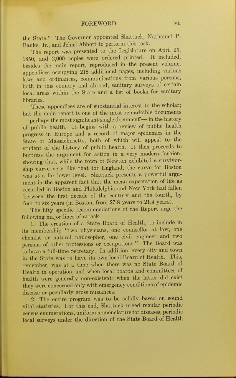 the State. The Governor appointed Shattuck, Nathaniel P. Banks, Jr., and Jehiel Abbott to perform this task. The report was presented to the Legislature on April 25, 1850, and 2,000 copies were ordered printed. It included, besides the main report, reproduced in the present volume, appendices occupying 218 additional pages, including various laws and ordinances, communications from various persons, both in this country and abroad, sanitary surveys of certain local areas within the State and a list of books for sanitary libraries. These appendices are of substantial interest to the scholar; but the main report is one of the most remarkable documents — perhaps the most significant single document*— in the history of public health. It begins with a review of public health progress in Europe and a record of major epidemics in the State of Massachusetts, both of which will appeal to the student of the history of public health. It then proceeds to buttress the argument for action in a very modern fashion, showing that, while the town of Newton exhibited a survivor- ship curve very like that for England, the curve for Boston was at a far lower level. Shattuck presents a powerful argu- ment in the apparent fact that the mean expectation of life as recorded in Boston and Philadelphia and New York had fallen between the first decade of the century and the fourth, by four to six years (in Boston, from 27.8 years to 21.4 years). The fifty specific recommendations of the Report urge the following major lines of attack. 1. The creation of a State Board of Health, to include in its membership two physicians, one counsellor at law, one chemist or natural philosopher, one civil engineer and two persons of other professions or occupations. The Board was to have a full-time Secretary. In addition, every city and town in the State was to have its own local Board of Health. This, remember, was at a time when there was no State Board of Health in operation, and when local boards and committees of health were generally non-existent; when the latter did exist they were concerned only with emergency conditions of epidemic disease or peculiarly gross nuisances. 2. The entire program was to be solidly based on sound vital statistics. For this end, Shattuck urged regular periodic census enumerations, uniform nomenclature for diseases, periodic local surveys under the direction of the State Board of Health