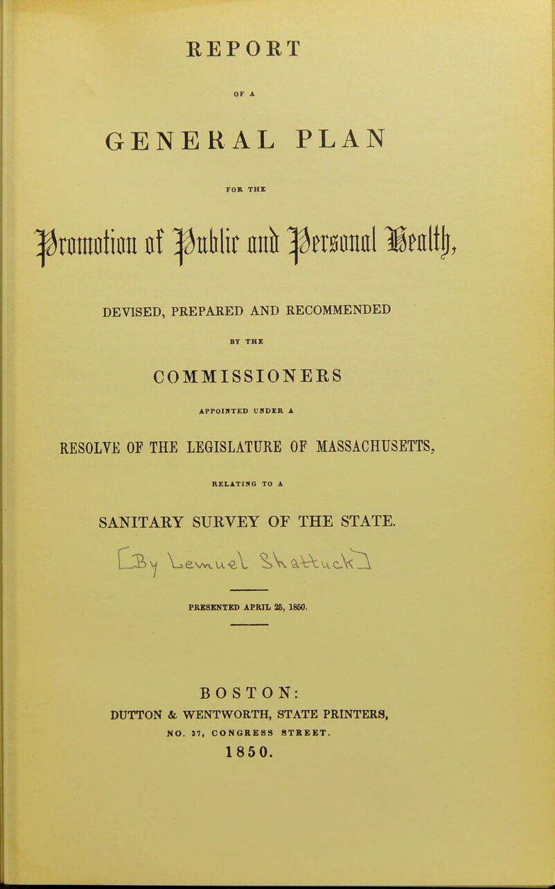 OF A GENERAL PLAN FOR THE |tonnotiira af ^tthlir unit Ifinmrni Iwiltji, DEVISED, PREPARED AND RECOMMENDED BY THE COMMISSIONERS APPOINTED UNDER A RESOLVE OF THE LEGISLATURE OF MASSACHUSETTS, RELATING TO A SANITARY SURVEY OF THE STATE. ewvu PRESENTED APRIL 25, 1860. BOSTON: DUTTON & WENTWORTH, STATE PRINTERS, NO. 37, CONGRESS STREET. 1850.