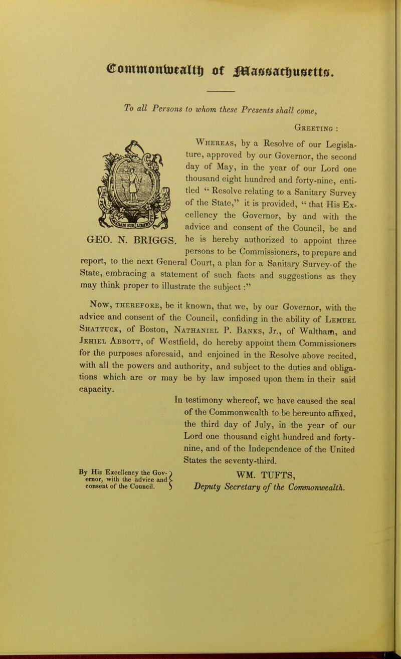 eowmontoejiitf) of JHassartjttaetts To all Persons to whom these Presents shall come, Greeting : Whereas, by a Resolve of our Legisla- ture, approved by our Governor, the second day of May, in the year of our Lord one thousand eight hundred and forty-nine, enti- tled  Resolve relating to a Sanitary Survey of the State, it is provided,  that His Ex- cellency the Governor, by and with the advice and consent of the Council, be and GEO. N. BRIGGS. he is hereby authorized to appoint three persons to be Commissioners, to prepare and report, to the next General Court, a plan for a Sanitary Survey, of the State, embracing a statement of such facts and suggestions as they may think proper to illustrate the subject: Now, therefore, be it known, that we, by our Governor, with the advice and consent of the Council, confiding in the ability of Lemuel Shattuck, of Boston, Nathaniel P. Banks, Jr., of Waltham, and Jehiel Abbott, of Westfield, do hereby appoint them Commissioners for the purposes aforesaid, and enjoined in the Resolve above recited, with all the powers and authority, and subject to the duties and obliga- tions which are or may be by law imposed upon them in their said capacity. In testimony whereof, we have caused the seal of the Commonwealth to be hereunto affixed, the third day of July, in the year of our Lord one thousand eight hundred and forty- nine, and of the Independence of the United States the seventy-third. By His Excellency the Gov-) Wlvf TTTPTd emor, with the advice and C 1 iurli3' consent of the Council. ) Deputy Secretary of the Commonwealth.