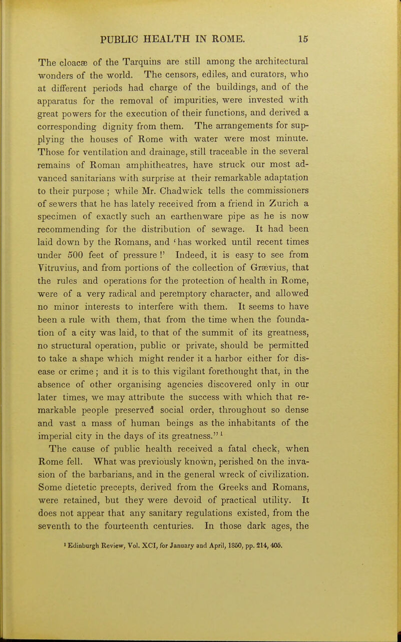 The cloacae of the Tarquins are still among the architectural wonders of the world. The censors, ediles, and curators, who at different periods had charge of the huildings, and of the apparatus for the removal of impurities, were invested with great powers for the execution of their functions, and derived a corresponding dignity from them. The arrangements for sup- plying the houses of Rome with water were most minute. Those for ventilation and drainage, still traceable in the several remains of Roman amphitheatres, have struck our most ad- vanced sanitarians with surprise at their remarkable adaptation to their purpose ; while Mr. Chadwick tells the commissioners of sewers that he has lately received from a friend in Zurich a specimen of exactly such an earthenware pipe as he is now recommending for the distribution of sewage. It had been laid down by the Romans, and 'has worked until recent times under 500 feet of pressure !' Indeed, it is easy to see from Vitruvius, and from portions of the collection of Graevius, that the rules and operations for the protection of health in Rome, were of a very radical and peremptory character, and allowed no minor interests to interfere with them. It seems to have been a rule with them, that from the time when the founda- tion of a city was laid, to that of the summit of its greatness, no structural operation, public or private, should be permitted to take a shape which might render it a harbor either for dis- ease or crime; and it is to this vigilant forethought that, in the absence of other organising agencies discovered only in our later times, we may attribute the success with which that re- markable people preserved social order, throughout so dense and vast a mass of human beings as the inhabitants of the imperial city in the days of its greatness. 1 The cause of public health received a fatal check, when Rome fell. What was previously known, perished On the inva- sion of the barbarians, and in the general wreck of civilization. Some dietetic precepts, derived from the Greeks and Romans, were retained, but they were devoid of practical utility. It does not appear that any sanitary regulations existed, from the seventh to the fourteenth centuries. In those dark ages, the 1 Edinburgh Review, Vol. XCI, for January and April, 1860, pp. 2H, 406.