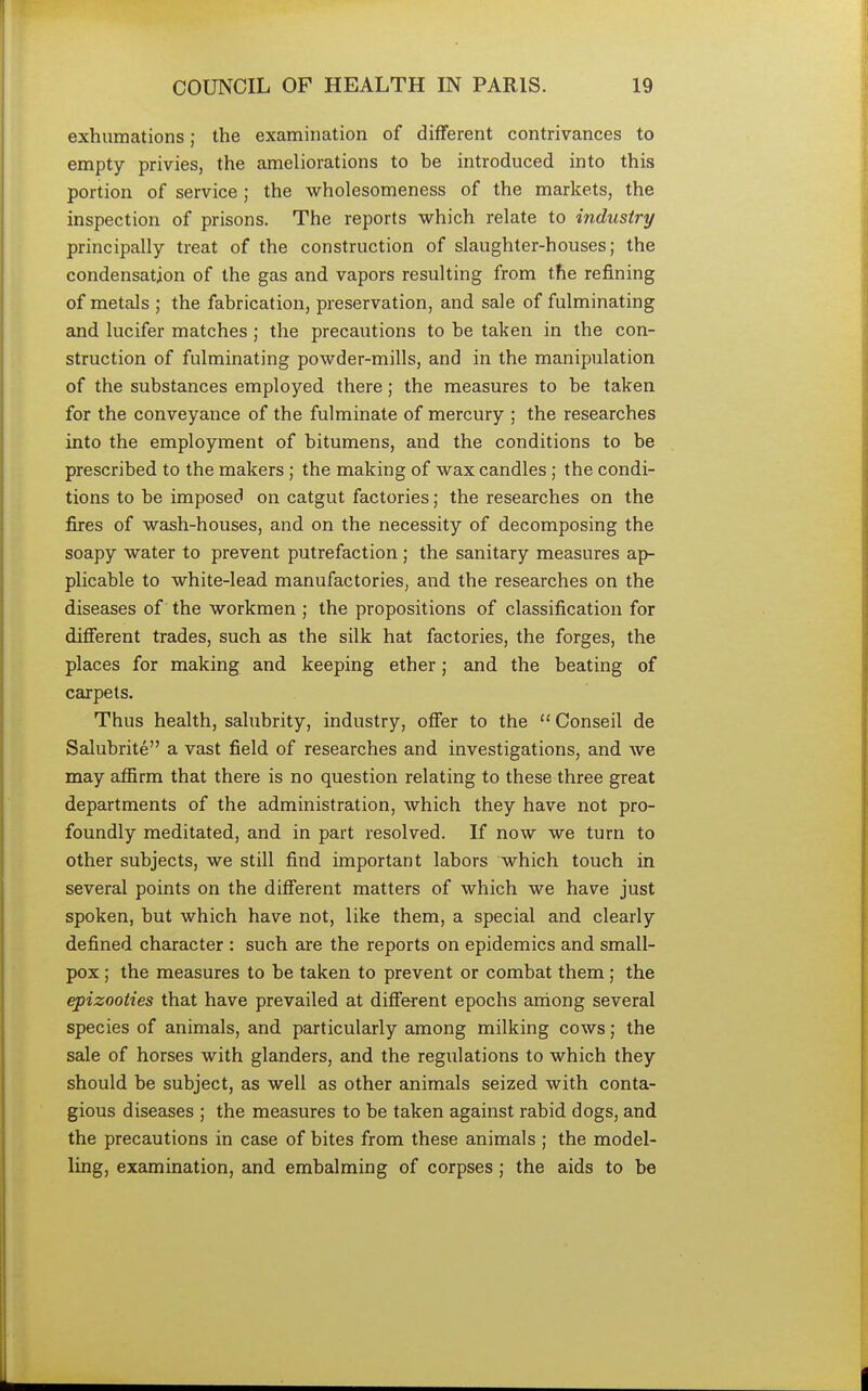 exhumations; the examination of different contrivances to empty privies, the ameliorations to be introduced into this portion of service; the wholesomeness of the markets, the inspection of prisons. The reports which relate to industry principally treat of the construction of slaughter-houses; the condensation of the gas and vapors resulting from the refining of metals ; the fabrication, preservation, and sale of fulminating and lucifer matches ; the precautions to be taken in the con- struction of fulminating powder-mills, and in the manipulation of the substances employed there; the measures to be taken for the conveyance of the fulminate of mercury ; the researches into the employment of bitumens, and the conditions to be prescribed to the makers; the making of wax candles; the condi- tions to be imposed on catgut factories; the researches on the fires of wash-houses, and on the necessity of decomposing the soapy water to prevent putrefaction ; the sanitary measures ap- plicable to white-lead manufactories, and the researches on the diseases of the workmen ; the propositions of classification for different trades, such as the silk hat factories, the forges, the places for making and keeping ether; and the beating of carpets. Thus health, salubrity, industry, offer to the Conseil de Salubrite a vast field of researches and investigations, and we may affirm that there is no question relating to these three great departments of the administration, which they have not pro- foundly meditated, and in part resolved. If now we turn to other subjects, we still find important labors which touch in several points on the different matters of which we have just spoken, but which have not, like them, a special and clearly defined character : such are the reports on epidemics and small- pox ; the measures to be taken to prevent or combat them ; the epizooties that have prevailed at different epochs among several species of animals, and particularly among milking cows; the sale of horses with glanders, and the regulations to which they should be subject, as well as other animals seized with conta- gious diseases ; the measures to be taken against rabid dogs, and the precautions in case of bites from these animals ; the model- ling, examination, and embalming of corpses; the aids to be