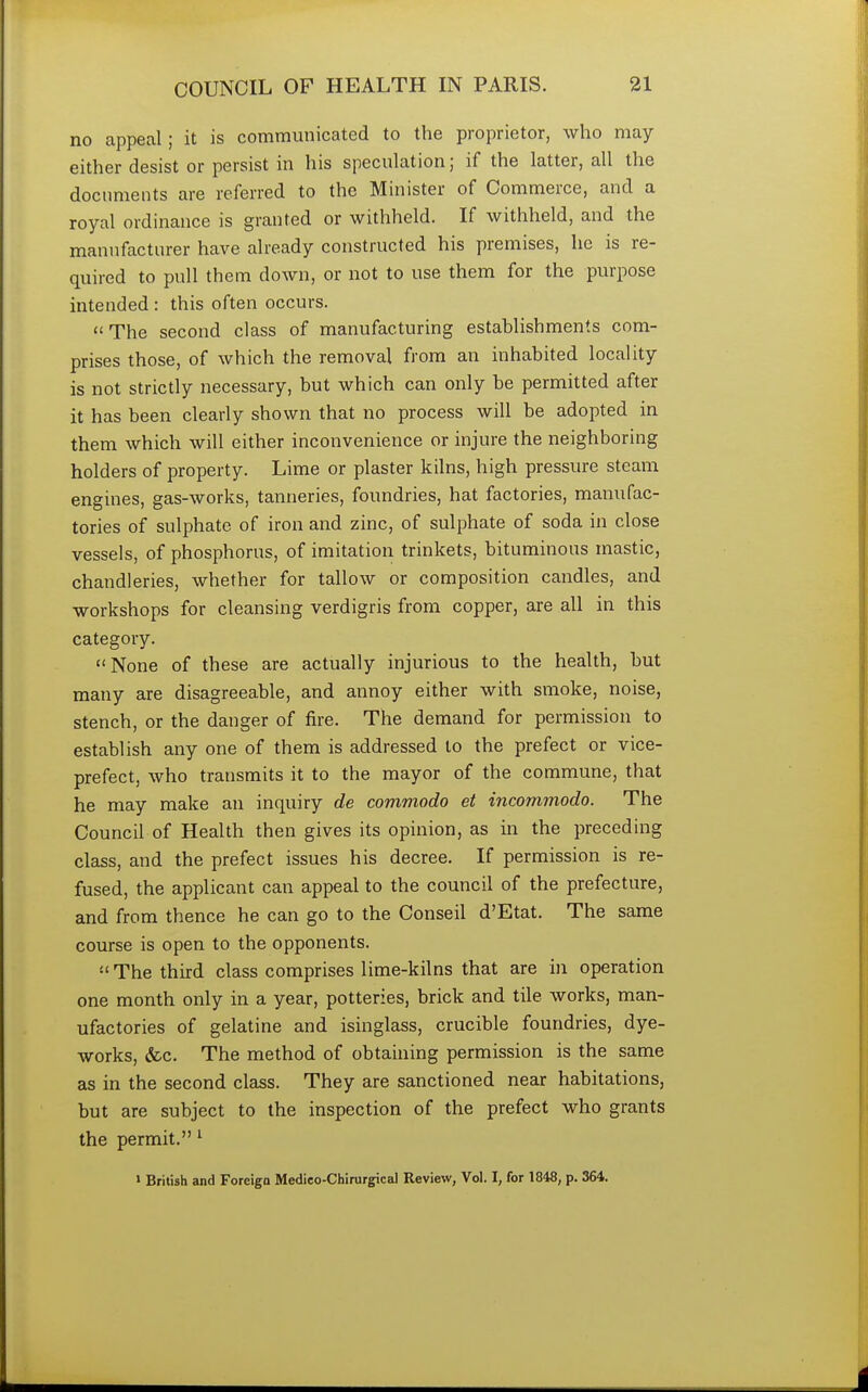 no appeal; it is communicated to the proprietor, who may either desist or persist in his speculation; if the latter, all the documents are referred to the Minister of Commerce, and a royal ordinance is granted or withheld. If withheld, and the manufacturer have already constructed his premises, he is re- quired to pull them down, or not to use them for the purpose intended : this often occurs.  The second class of manufacturing establishments com- prises those, of which the removal from an inhabited locality is not strictly necessary, but which can only be permitted after it has been clearly shown that no process will be adopted in them which will either inconvenience or injure the neighboring holders of property. Lime or plaster kilns, high pressure steam engines, gas-works, tanneries, foundries, hat factories, manufac- tories of sulphate of iron and zinc, of sulphate of soda in close vessels, of phosphorus, of imitation trinkets, bituminous mastic, chandleries, whether for tallow or composition candles, and workshops for cleansing verdigris from copper, are all in this category. None of these are actually injurious to the health, but many are disagreeable, and annoy either with smoke, noise, stench, or the danger of fire. The demand for permission to establish any one of them is addressed to the prefect or vice- prefect, who transmits it to the mayor of the commune, that he may make an inquiry de commodo et incommodo. The Council of Health then gives its opinion, as in the preceding class, and the prefect issues his decree. If permission is re- fused, the applicant can appeal to the council of the prefecture, and from thence he can go to the Conseil d'Etat. The same course is open to the opponents. The third class comprises lime-kilns that are in operation one month only in a year, potteries, brick and tile works, man- ufactories of gelatine and isinglass, crucible foundries, dye- works, &c. The method of obtaining permission is the same as in the second class. They are sanctioned near habitations, but are subject to the inspection of the prefect who grants the permit. 1 1 British and Foreign Medieo-Chirurgical Review, Vol. I, for 1848, p. 364.