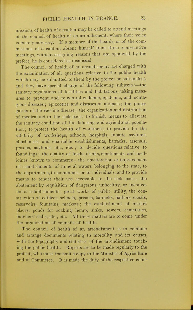 missions of health of a canton may be called to attend meetings of the council of health of an arrondisment, where their voice is merely advisory. If a member of the boards, or of the com- missions of a canton, absent himself from three consecutive meetings, without assigning reasons that are approved by the prefect, he is considered as dismissed. The council of health of an arrondisment are charged with the examination of all questions relative to the public health which may be submitted to them by the prefect or sub-prefect, and they have special charge of the following subjects:—the sanitary regulations of localities and habitations, taking meas- ures to prevent and to control endemic, epidemic, and conta- gious diseases ; epizooties and diseases of animals; the propa- gation of the vaccine disease; the organization and distribution of medical aid to the sick poor; to furnish means to alleviate the sanitary condition of the laboring and agricultural popula- tion ; to protect the health of workmen ; to provide for the salubrity of workshops, schools, hospitals, lunatic asylums, almshouses, and charitable establishments, barracks, arsenals, prisons, asylums, etc., etc. ; to decide questions relative to foundlings; the quality of foods, drinks, condiments, and med- icines known to commerce ; the amelioration or improvement of establishments of mineral waters belonging to the state, to the departments, to communes, or to individuals, and to provide means to render their use accessible to the sick poor ; the abatement by requisition of dangerous, unhealthy, or inconve- nient establishments ; great works of public utility, the con- struction of edifices, schools, prisons, barracks, harbors, canals, reservoirs, fountains, markets; the establishment of market places, ponds for soaking hemp, sinks, sewers, cemeteries, butchers' stalls, etc., etc. All these matters are to come under the organization of councils of health. The council of health of an arrondisment is to combine and arrange documents relating to mortality and its causes, with the topography and statistics of the arrondisment touch- ing the public health. Reports are to be made regularly to the prefect, who must transmit a copy to the Minister of Agriculture and of Commerce. It is made the duty of the respective coun-