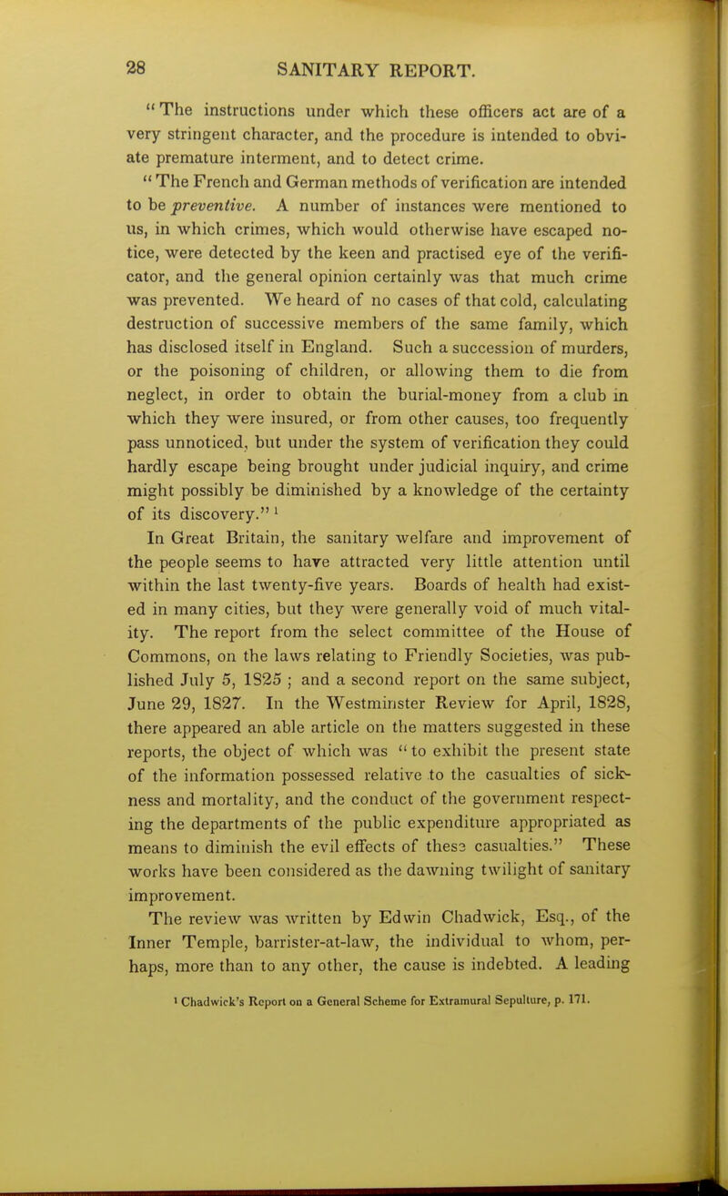  The instructions under which these officers act are of a very stringent character, and the procedure is intended to obvi- ate premature interment, and to detect crime.  The French and German methods of verification are intended to be preventive. A number of instances were mentioned to us, in which crimes, which would otherwise have escaped no- tice, were detected by the keen and practised eye of the verifi- cator, and the general opinion certainly was that much crime was prevented. We heard of no cases of that cold, calculating destruction of successive members of the same family, which has disclosed itself in England. Such a succession of murders, or the poisoning of children, or allowing them to die from neglect, in order to obtain the burial-money from a club in which they were insured, or from other causes, too frequently pass unnoticed, but under the system of verification they could hardly escape being brought under judicial inquiry, and crime might possibly be diminished by a knowledge of the certainty of its discovery. 1 In Great Britain, the sanitary welfare and improvement of the people seems to have attracted very little attention until within the last twenty-five years. Boards of health had exist- ed in many cities, but they were generally void of much vital- ity. The report from the select committee of the House of Commons, on the laws relating to Friendly Societies, was pub- lished July 5, 1825 ; and a second report on the same subject, June 29, 1827. In the Westminster Review for April, 1828, there appeared an able article on the matters suggested in these reports, the object of which was  to exhibit the present state of the information possessed relative to the casualties of sick- ness and mortality, and the conduct of the government respect- ing the departments of the public expenditure appropriated as means to diminish the evil effects of these casualties. These works have been considered as the dawning twilight of sanitary improvement. The review was written by Edwin Chad wick, Esq., of the Inner Temple, barrister-at-law, the individual to whom, per- haps, more than to any other, the cause is indebted. A leading 1 Chadwick's Report on a General Scheme for Extramural Sepulture, p. 171.