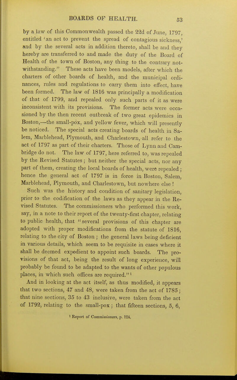 BOARDS OF HEALTH. by a iaw of this Commonwealth passed the 22d of June, 1797, entitled 'an act to prevent the spread of contagious sickness,' and by the several acts in addition thereto, shall be and they hereby are transferred to and made the duty of the Board of Health of the town of Boston, any thing to the contrary not- withstanding. These acts have been models, after which the charters of other boards of health, and the municipal ordi- nances, rules and regulations to carry them into effect, have been formed. The law of 1816 was principally a modification of that of 1799, and repealed only such parts of it as were inconsistent with its provisions. The former acts were occa- sioned by the then recent outbreak of two great epidemics in Boston,—the small-pox, and yellow fever, which will presently be noticed. The special acts creating boards of health in Sa- lem, Marblehead, Plymouth, and Charlestown, all refer to the act of 1797 as part of their charters. Those of Lynn and Cam- bridge do not. The law of 1797, here referred to, was repealed by the Revised Statutes ; but neither the special acts, nor any part of them, creating the local boards of health, were repealed; hence the general act of 1797 is in force in Boston, Salem, Marblehead, Plymouth, and Charlestown, but nowhere else ! Such was the history and condition of sanitary legislation, prior to the codification of the laws as they appear in the Re- vised Statutes. The commissioners who performed this work, say, in a note to their report of the twenty-first chapter, relating to public health, that  several provisions of this chapter are adopted with proper modifications from the statute of 1816, relating to the city of Boston ; the general laws being deficient in various details, which seem to be requisite in cases where it shall be deemed expedient to appoint such boards. The pro- visions of that act, being the result of long experience, will probably be found to be adapted to the wants of other populous places, in which such offices are required.1 And in looking at the act itself, as thus modified, it appears that two sections, 47 and 48, were taken from the act of 1785; that nine sections, 35 to 43 inclusive, were taken from the act of 1792, relating to the small-pox; that fifteen sections, 5, 6, ' Report of Commissioners, p. 124,