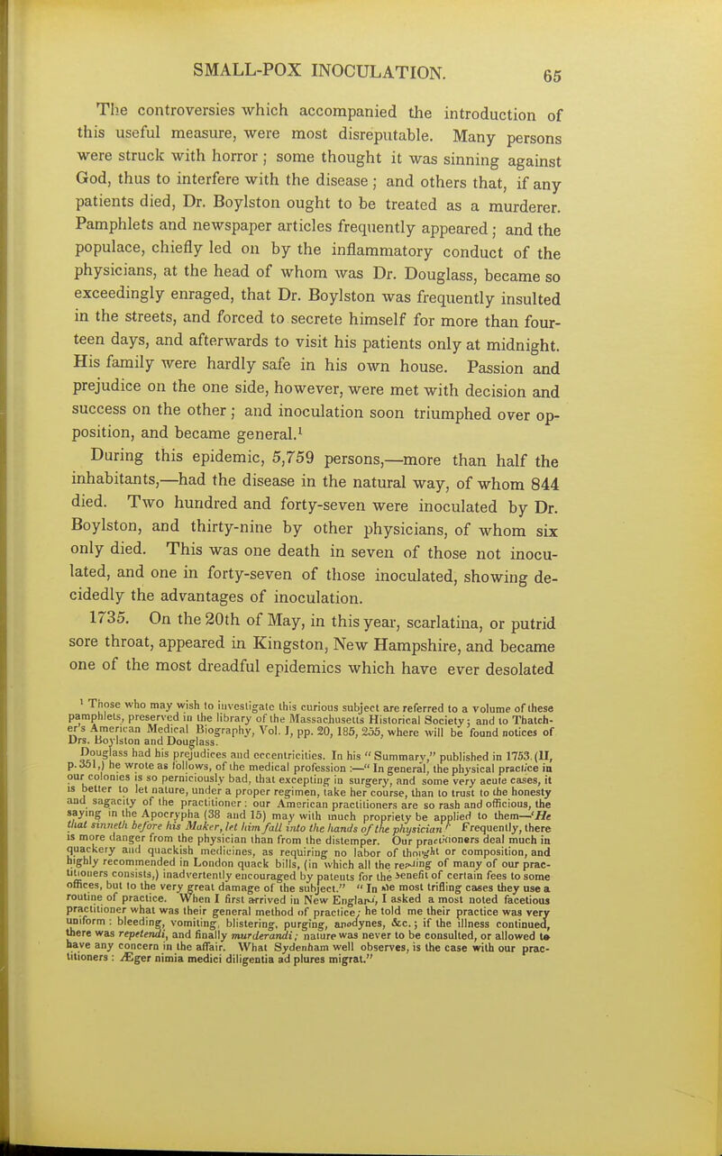 The controversies which accompanied the introduction of this useful measure, were most disreputable. Many persons were struck with horror ; some thought it was sinning against God, thus to interfere with the disease ; and others that, if any patients died, Dr. Boylston ought to be treated as a murderer. Pamphlets and newspaper articles frequently appeared; and the populace, chiefly led on by the inflammatory conduct of the physicians, at the head of whom was Dr. Douglass, became so exceedingly enraged, that Dr. Boylston was frequently insulted in the streets, and forced to. secrete himself for more than four- teen days, and afterwards to visit his patients only at midnight. His family were hardly safe in his own house. Passion and prejudice on the one side, however, were met with decision and success on the other; and inoculation soon triumphed over op- position, and became general.1 During this epidemic, 5,759 persons,—more than half the inhabitants,—had the disease in the natural way, of whom 844 died. Two hundred and forty-seven were inoculated by Dr. Boylston, and thirty-nine by other physicians, of whom six only died. This was one death in seven of those not inocu- lated, and one in forty-seven of those inoculated, showing de- cidedly the advantages of inoculation. 1735. On the 20th of May, in this year, scarlatina, or putrid sore throat, appeared in Kingston, New Hampshire, and became one of the most dreadful epidemics which have ever desolated 1 Those who may wish to investigate this curious subject are referred to a volume of these pamphlets, preserved in the library of the Massachusetts Historical Society: and to Thatch- er s American Medical Biography, Vol. I, pp. 20, 185, 255, where will be found notices of Drs. Boylston and Douglass. Douglass had his prejudices and eccentricities. In his  Summarv, published in 1753. (II, p. Ml,) he wrote as follows, of the medical profession :— In general, the physical practice in our colonies is so perniciously bad, that excepting in surgery, and some very acute cases, it is better to let nature, under a proper regimen, take her course, than to trust to the honesty and sagacity of the practitioner : our American practitioners are so rash and officious, the saying in the Apocrypha (38 and 15) may with much propriety be applied to them—'He that sinrtrth be/ore his Maker, let him fall into the hands of the physician '' Frequently, there is more danger from the physician than from the distemper. Our pract-'«°ners deal much in quackery and quackish medicines, as requiring no labor of thoi-gli' or composition, and highly recommended in London quack bills, (in which all the re^mg °f many of our prac- titioners consists,) inadvertently encouraged by patents for the ienefit of certain fees to some offices, but to the very great damage of the subject.  In *>e most trifling cases they use a routine of practice. When I first arrived in New EnglaM I asked a most noted facetious practitioner what was their general method of practice; he told me their practice was very uniform : bleeding, vomiting, blistering, purging, anodynes, &c.; if the illness continued, there was repetendi, and finally murderandi; nature was never to be consulted, or allowed to nave any concern in the affair. What Sydenham well observes, is the case with our prac- titioners : JEgei nimia medici diligentia ad plures migrat.