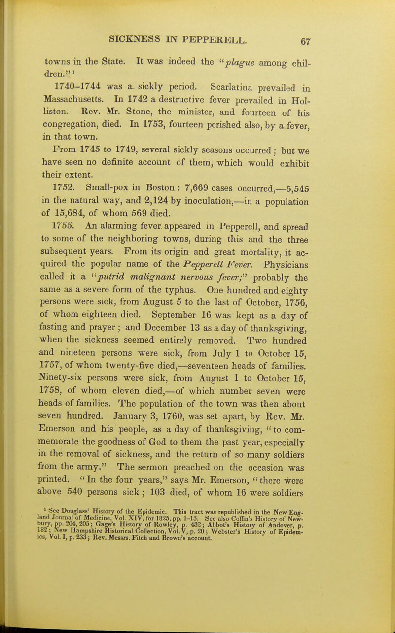 SICKNESS IN PEPPERELL. towns in the State. It was indeed the plague among chil- dren. 1 1740-1744 was a- sickly period. Scarlatina prevailed in Massachusetts. In 1742 a destructive fever prevailed in Hol- liston. Rev. Mr. Stone, the minister, and fourteen of his congregation, died. In 1753, fourteen perished also, by a fever, in that town. From 1745 to 1749, several sickly seasons occurred j but we have seen no definite account of them, which would exhibit their extent. 1752. Small-pox in Boston : 7,669 cases occurred,—5,545 in the natural way, and 2,124 by inoculation,—in a population of 15,684, of whom 569 died. 1755. An alarming fever appeared in Pepperell, and spread to some of the neighboring towns, during this and the three subsequent years. From its origin and great mortality, it ac- quired the popular name of the Pepperell Fever. Physicians called it a 11 putrid malignant nervous fevery probably the same as a severe form of the typhus. One hundred and eighty persons were sick, from August 5 to the last of October, 1756, of whom eighteen died. September 16 was kept as a day of fasting and prayer ; and December 13 as a day of thanksgiving, when the sickness seemed entirely removed. Two hundred and nineteen persons were sick, from July 1 to October 15, 1757, of whom twenty-five died,—seventeen heads of families. Ninety-six persons were sick, from August 1 to October 15, 1758, of whom eleven died,—of which number seven were heads of families. The population of the town was then about seven hundred. January 3, 1760, was set apart, by Rev. Mr. Emerson and his people, as a day of thanksgiving,  to com- memorate the goodness of God to them the past year, especially in the removal of sickness, and the return of so many soldiers from the army. The sermon preached on the occasion was printed.  In the four years, says Mr. Emerson,  there were above 540 persons sick ; 103 died, of whom 16 were soldiers 1 See Douglass' History of the Epidemic. This tract was republished in the New Eng- land Journal of Medicine, Vol. XIV, for 1825, pp. 1-13. See also Coffin's History of New- bury, pp. 204, 205; Gage's History of Rowley, p. 432; Abbot's History of Andover, p. 182; New Hampshire Historical Collection, Vol. V, p. 20; Webster's History of Epidem- ics, Vol. I, p. 233; Rev. Messrs. Fitch and Brown's account.