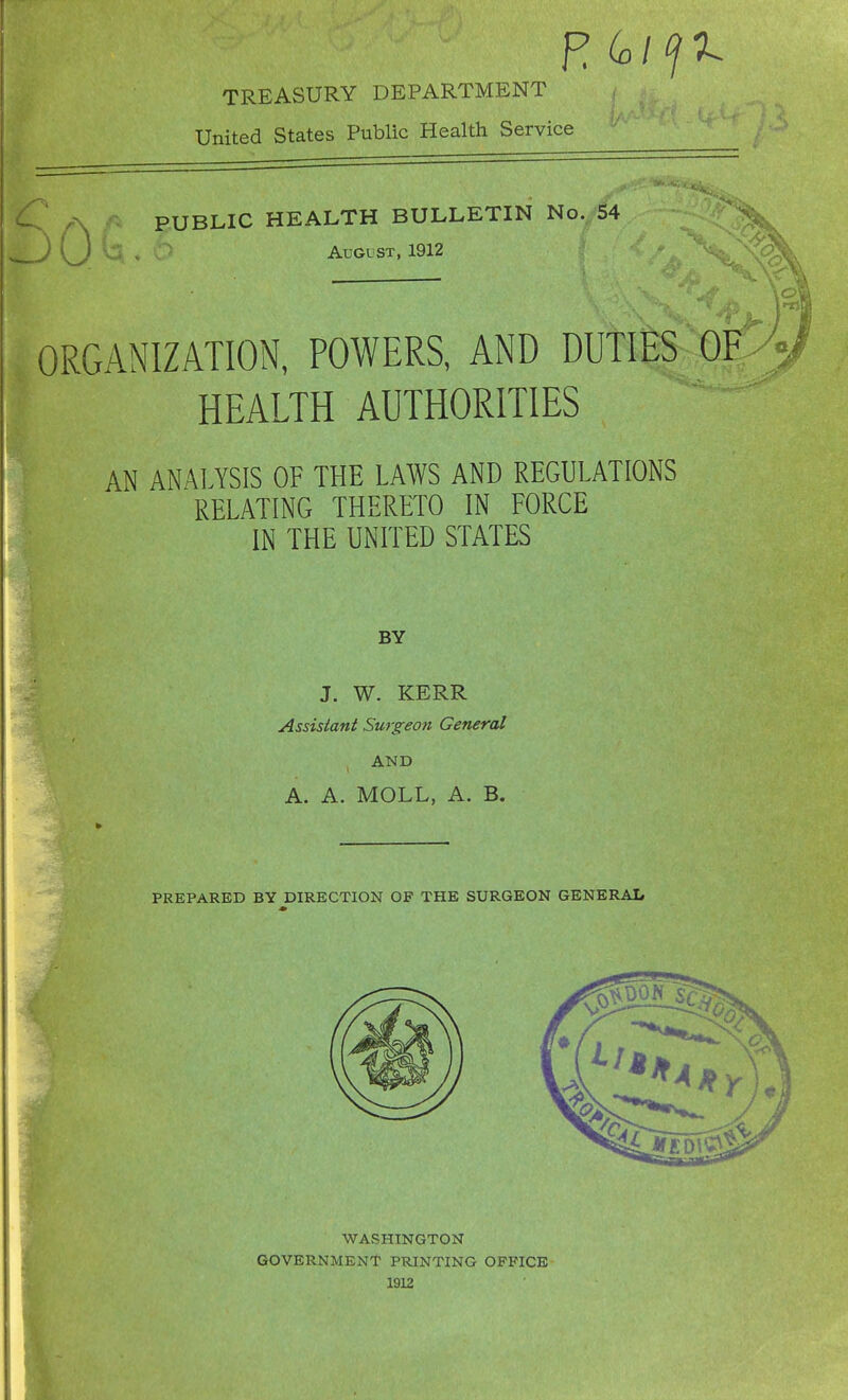 TREASURY DEPARTMENT United States Public Health Service PUBLIC HEALTH BULLETIN No. 54 August, 1912 ORGANIZATION, POWERS, AND DUTlfiS Q HEALTH AUTHORITIES AN ANALYSIS OF THE LAWS AND REGULATIONS RELATING THERETO IN FORCE IN THE UNITED STATES BY J. W. KERR Assistant Surgeon General AND A. A. MOLL, A. B. PREPARED BY DIRECTION OF THE SURGEON GENERAL WASHINGTON GOVERNMENT PRINTING OFFICE