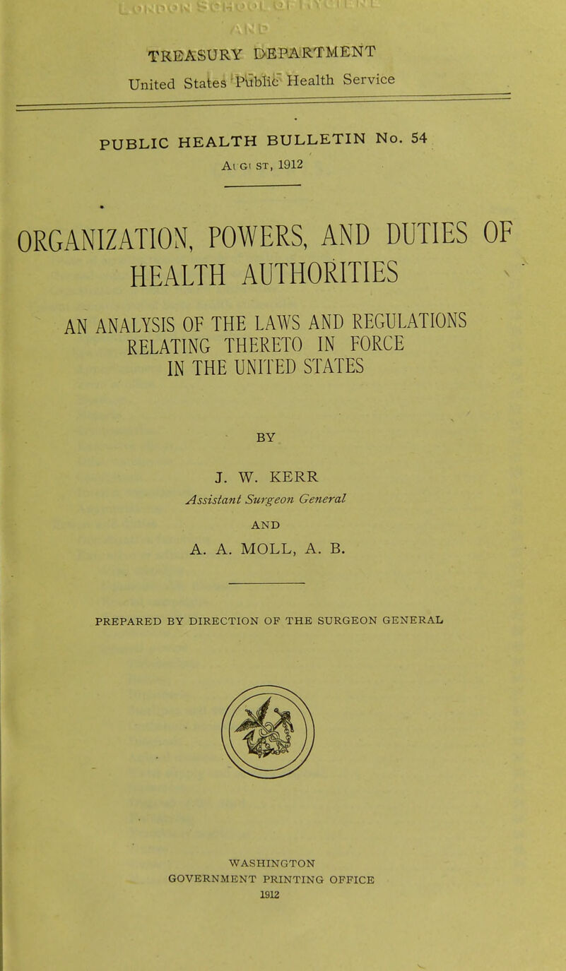 TREASURY DEPARTMENT United States Tublic Health Service PUBLIC HEALTH BULLETIN No. 54 Ai Gi ST, 1912 ORGANIZATION, POWERS, AND DUTIES OF HEALTH AUTHORITIES AN ANALYSIS OF THE LAWS AND REGULATIONS RELATING THERETO IN FORCE IN THE UNITED STATES BY J. W. KERR Assistant Surgeon General AND A. A. MOLL, A. B. PREPARED BY DIRECTION OF THE SURGEON GENERAL WASHINGTON GOVERNMENT PRINTING OFFICE 1S12 V