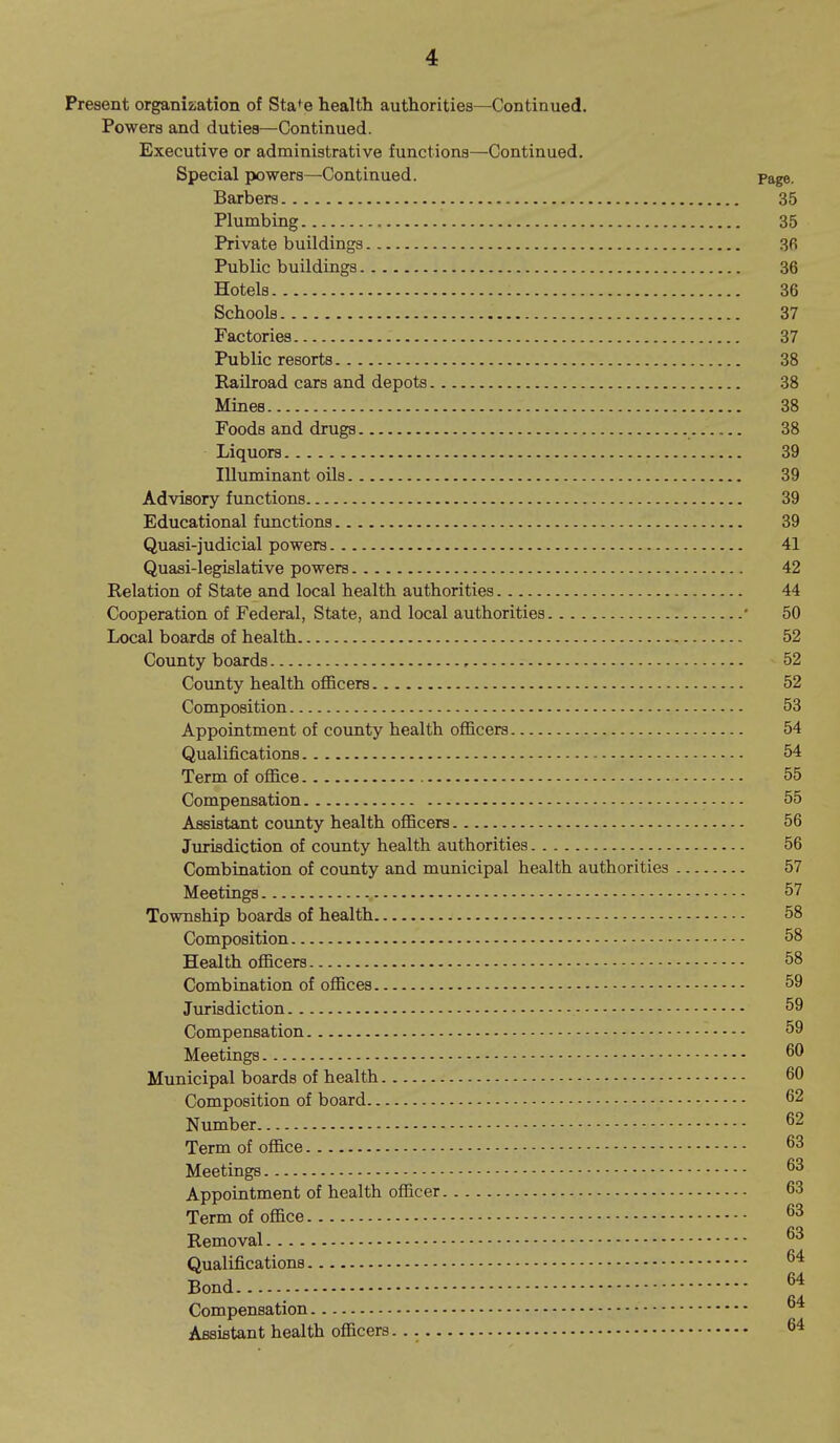 Present organization of Sta*^e health authorities—Continued. Powers and duties—Continued. Executive or administrative functions—Continued, Special powers—Continued. Page. Barbers 35 Plumbing 35 Private buildings 36 Public buildings 36 Hotels 36 Schools 37 Factories 37 Public resorts 38 Railroad cars and depots 38 Mines 38 Foods and drugs 38 Liquors 39 Illuminant oils 39 Advisory functions 39 Educational functions 39 Quasi-judicial powers 41 Quasi-legislative powers 42 Relation of State and local health authorities 44 Cooperation of Federal, State, and local authorities ■ 50 Local boards of health 52 County boards 52 County health officers 52 Composition 53 Appointment of coimty health officers 54 Qualifications 54 Term of office 55 Compensation 55 Assistant county health officers 56 Jurisdiction of county health authorities 56 Combiuation of coimty and municipal health authorities 57 Meetings 57 Township boards of health 58 Composition 58 Health officers 58 Combination of offices 59 Jurisdiction 59 Compensation 59 Meetings Municipal boards of health 60 Composition of board 62 Number ^2 Term of office Meetings Appointment of health officer 63 Term of office Removal Qualifications Bond 6^ Compensation Assistant health officers. 64