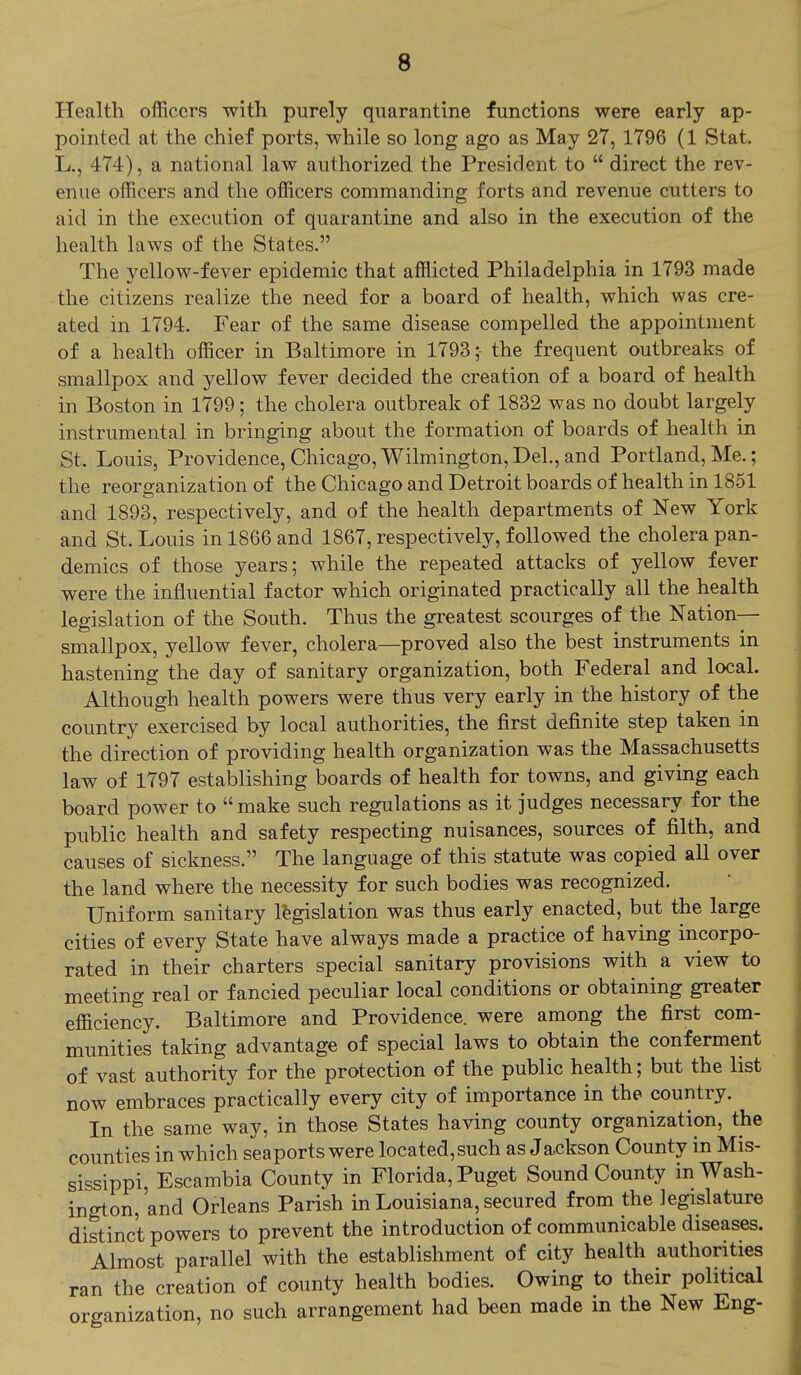 Health officers with purely quarantine functions were early ap- pointed at the chief ports, while so long ago as May 27, 1796 (1 Stat. L., 474), a national law authorized the President to  direct the rev- enue officers and the officers commanding forts and revenue cutters to aid in the execution of quarantine and also in the execution of the health laws of the States. The yellow-fever epidemic that afflicted Philadelphia in 1793 made the citizens realize the need for a board of health, which was cre- ated in 1794. Fear of the same disease compelled the appointment of a health officer in Baltimore in 1793; the frequent outbreaks of smallpox and yellow fever decided the creation of a board of health in Boston in 1799; the cholera outbreak of 1832 was no doubt largely instrumental in bringing about the formation of boards of health in St. Louis, Providence, Chicago, Wilmington, Del., and Portland, Me.; the reorganization of the Chicago and Detroit boards of health in 1851 and 1893, respectively, and of the health departments of New York and St. Louis in 1866 and 1867, respectively, followed the cholera pan- demics of those years; while the repeated attacks of yellow fever were the influential factor which originated practically all the health legislation of the South. Thus the greatest scourges of the Nation- smallpox, yellow fever, cholera—proved also the best instruments in hastening the day of sanitary organization, both Federal and local. Although health powers were thus very early in the history of the country exercised by local authorities, the first definite step taken in the direction of providing health organization was the Massachusetts law of 1797 establishing boards of health for towns, and giving each board power to  make such regulations as it judges necessary for the public health and safety respecting nuisances, sources of filth, and causes of sickness. The language of this statute was copied all over the land where the necessity for such bodies was recognized. Uniform sanitary legislation was thus early enacted, but the large cities of every State have always made a practice of having incorpo- rated in their charters special sanitary provisions with a view to meeting real or fancied peculiar local conditions or obtaining greater efficiency. Baltimore and Providence, were among the first com- munities taking advantage of special laws to obtain the conferment of vast authority for the protection of the public health; but the list now embraces practically every city of importance in the country. In the same way, in those States having county organization, the counties in which seaports were located, such as Ja-ckson County in Mis- sissippi, Escambia County in Florida, Puget Sound County in Wash- ington,'and Orleans Parish in Louisiana, secured from the legislature distinct powers to prevent the introduction of communicable diseases. Almost parallel with the establishment of city health authorities ran the creation of county health bodies. Owing to their political organization, no such arrangement had been made in the New Eng-