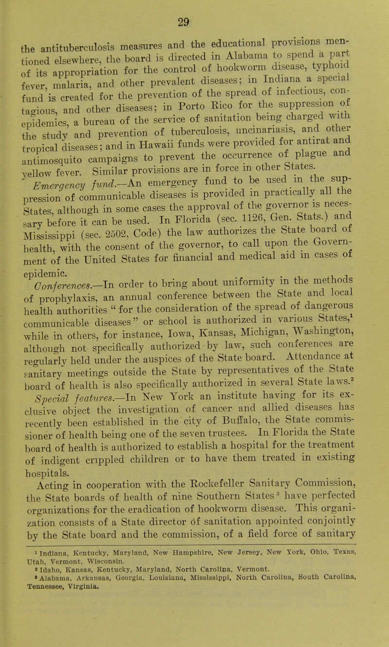 the antituberculosis measures and the educational provisions men- tioned elsewhere, the board is directed in Alabama to spend a part o± iL appropria'tion for the control of hookworm disease, typhoid fever, malaria, and other prevalent diseases; m Indiana a special fund is created for the prevention of the spread of mfectious, con- tagious, and other diseases; in Porto Rico for the suppression of epidemics, a bureau of the service of sanitation being charged with the study and prevention of tuberculosis, uncinariasis, and other opSal diseases! and in Hawaii funds were provided for antirat and antLosquito campaigns to prevent the occurrence of plague and vellow fever. Similar provisions are m force m other btates ' Emergency fund.-Kn emergency fund to be used m the sup- pression of communicable diseases is provided m practically all the States although in some cases the approval of the governor is neces- sary before it'can be used. In Florida (sec. 1126 Gen Stats.) and Miiissippi (sec. 2502, Code) the law authorizes the State board of health, with the consent of the governor, to call upon the Govern- ment of the United States for financial and medical aid m cases of ^^t^^ferences.-ln order to bring about uniformity in the methods of prophylaxis, an annual conference between the State and local health authorities  for the consideration of the spread of dangerous communicable diseases or school is authorized in various States,^ while in others, for instance, Iowa, Kansas, Michigan, Washington, although not specifically authorized by law, such conferences are regularly held under the auspices of the State board. Attendance at sanitary meetings outside the State by representatives of the State board of health is also specifically authorized in several State laws.^ Special features.—In New York an institute having for its ex- clusive object the investigation of cancer and allied diseases has recently been established in the city of Buffalo, the State commis- sioner of health being one of the seven trustees. In Florida the State board of health is authorized to establish a hospital for the treatment of indigent crippled children or to have them treated in existing hospitals. Acting in cooperation with the Rockefeller Sanitary Commission, the State boards of health of nine Southern States ^ have perfected organizations for the eradication of hookworm disease. This organi- zation consists of a State director of sanitation appointed conjointly by the State board and the commission, of a field force of sanitary 1 Indiana, Kentucky, Maryland, New Hampshire, New Jersey, New York, Ohio, Texas, Utah, Vermont, Wisconsin. »Idaho, Kansas, Kentucky, Maryland, North Carolina, Vermont. •Alabama, Arkansas, Georgia, Louisiana, Mississippi, North Carolina, South Carolina, Tennessee, Virginia.